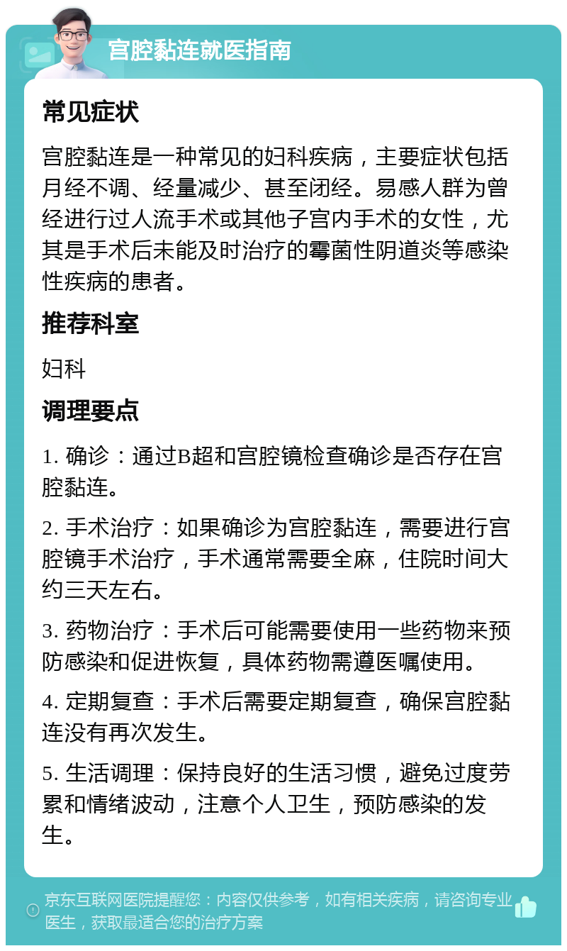 宫腔黏连就医指南 常见症状 宫腔黏连是一种常见的妇科疾病，主要症状包括月经不调、经量减少、甚至闭经。易感人群为曾经进行过人流手术或其他子宫内手术的女性，尤其是手术后未能及时治疗的霉菌性阴道炎等感染性疾病的患者。 推荐科室 妇科 调理要点 1. 确诊：通过B超和宫腔镜检查确诊是否存在宫腔黏连。 2. 手术治疗：如果确诊为宫腔黏连，需要进行宫腔镜手术治疗，手术通常需要全麻，住院时间大约三天左右。 3. 药物治疗：手术后可能需要使用一些药物来预防感染和促进恢复，具体药物需遵医嘱使用。 4. 定期复查：手术后需要定期复查，确保宫腔黏连没有再次发生。 5. 生活调理：保持良好的生活习惯，避免过度劳累和情绪波动，注意个人卫生，预防感染的发生。