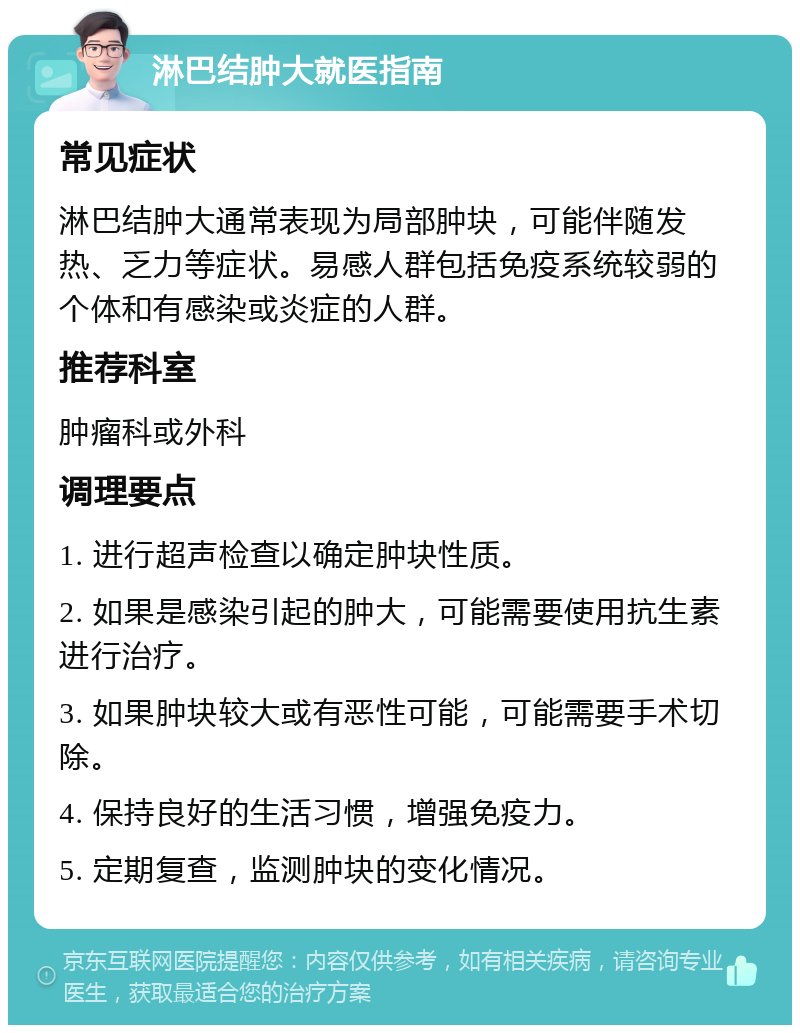 淋巴结肿大就医指南 常见症状 淋巴结肿大通常表现为局部肿块，可能伴随发热、乏力等症状。易感人群包括免疫系统较弱的个体和有感染或炎症的人群。 推荐科室 肿瘤科或外科 调理要点 1. 进行超声检查以确定肿块性质。 2. 如果是感染引起的肿大，可能需要使用抗生素进行治疗。 3. 如果肿块较大或有恶性可能，可能需要手术切除。 4. 保持良好的生活习惯，增强免疫力。 5. 定期复查，监测肿块的变化情况。