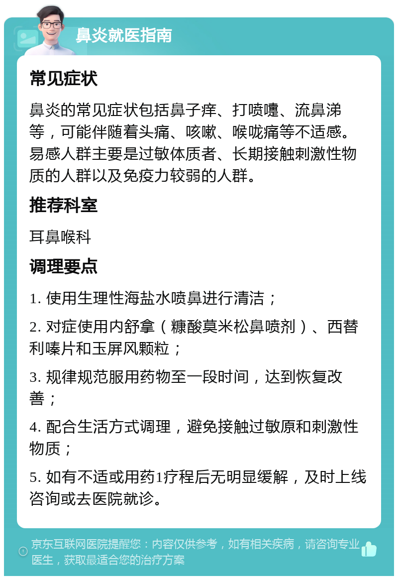 鼻炎就医指南 常见症状 鼻炎的常见症状包括鼻子痒、打喷嚏、流鼻涕等，可能伴随着头痛、咳嗽、喉咙痛等不适感。易感人群主要是过敏体质者、长期接触刺激性物质的人群以及免疫力较弱的人群。 推荐科室 耳鼻喉科 调理要点 1. 使用生理性海盐水喷鼻进行清洁； 2. 对症使用内舒拿（糠酸莫米松鼻喷剂）、西替利嗪片和玉屏风颗粒； 3. 规律规范服用药物至一段时间，达到恢复改善； 4. 配合生活方式调理，避免接触过敏原和刺激性物质； 5. 如有不适或用药1疗程后无明显缓解，及时上线咨询或去医院就诊。