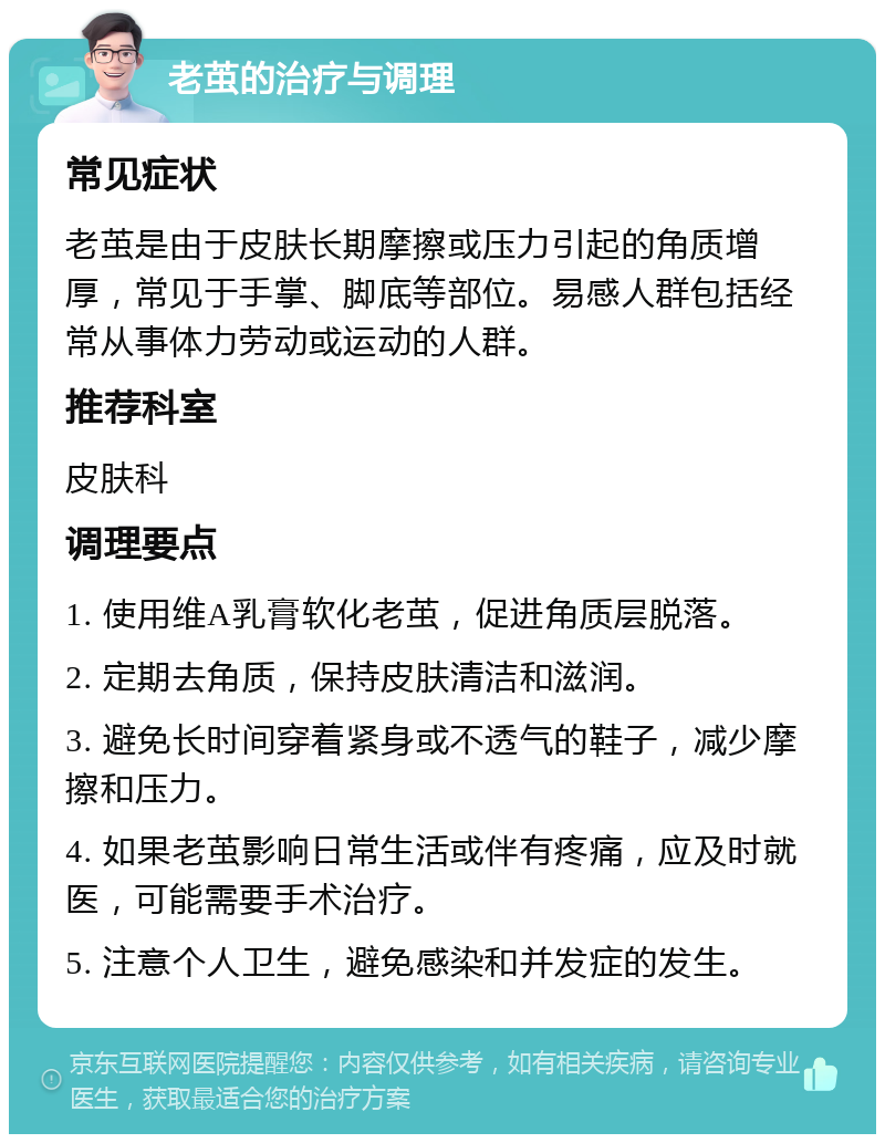 老茧的治疗与调理 常见症状 老茧是由于皮肤长期摩擦或压力引起的角质增厚，常见于手掌、脚底等部位。易感人群包括经常从事体力劳动或运动的人群。 推荐科室 皮肤科 调理要点 1. 使用维A乳膏软化老茧，促进角质层脱落。 2. 定期去角质，保持皮肤清洁和滋润。 3. 避免长时间穿着紧身或不透气的鞋子，减少摩擦和压力。 4. 如果老茧影响日常生活或伴有疼痛，应及时就医，可能需要手术治疗。 5. 注意个人卫生，避免感染和并发症的发生。