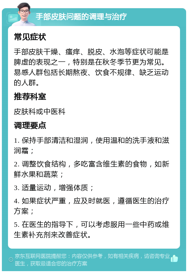 手部皮肤问题的调理与治疗 常见症状 手部皮肤干燥、瘙痒、脱皮、水泡等症状可能是脾虚的表现之一，特别是在秋冬季节更为常见。易感人群包括长期熬夜、饮食不规律、缺乏运动的人群。 推荐科室 皮肤科或中医科 调理要点 1. 保持手部清洁和湿润，使用温和的洗手液和滋润霜； 2. 调整饮食结构，多吃富含维生素的食物，如新鲜水果和蔬菜； 3. 适量运动，增强体质； 4. 如果症状严重，应及时就医，遵循医生的治疗方案； 5. 在医生的指导下，可以考虑服用一些中药或维生素补充剂来改善症状。