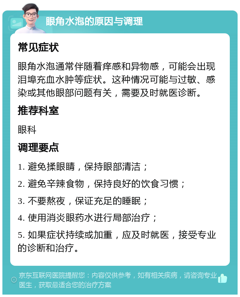 眼角水泡的原因与调理 常见症状 眼角水泡通常伴随着痒感和异物感，可能会出现泪埠充血水肿等症状。这种情况可能与过敏、感染或其他眼部问题有关，需要及时就医诊断。 推荐科室 眼科 调理要点 1. 避免揉眼睛，保持眼部清洁； 2. 避免辛辣食物，保持良好的饮食习惯； 3. 不要熬夜，保证充足的睡眠； 4. 使用消炎眼药水进行局部治疗； 5. 如果症状持续或加重，应及时就医，接受专业的诊断和治疗。