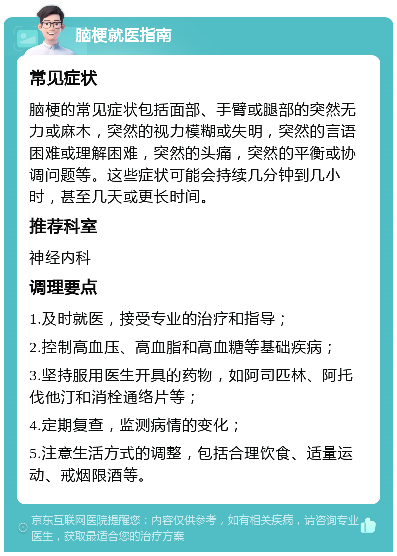 脑梗就医指南 常见症状 脑梗的常见症状包括面部、手臂或腿部的突然无力或麻木，突然的视力模糊或失明，突然的言语困难或理解困难，突然的头痛，突然的平衡或协调问题等。这些症状可能会持续几分钟到几小时，甚至几天或更长时间。 推荐科室 神经内科 调理要点 1.及时就医，接受专业的治疗和指导； 2.控制高血压、高血脂和高血糖等基础疾病； 3.坚持服用医生开具的药物，如阿司匹林、阿托伐他汀和消栓通络片等； 4.定期复查，监测病情的变化； 5.注意生活方式的调整，包括合理饮食、适量运动、戒烟限酒等。