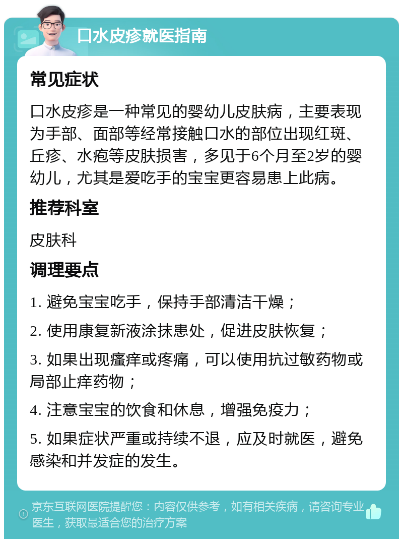 口水皮疹就医指南 常见症状 口水皮疹是一种常见的婴幼儿皮肤病，主要表现为手部、面部等经常接触口水的部位出现红斑、丘疹、水疱等皮肤损害，多见于6个月至2岁的婴幼儿，尤其是爱吃手的宝宝更容易患上此病。 推荐科室 皮肤科 调理要点 1. 避免宝宝吃手，保持手部清洁干燥； 2. 使用康复新液涂抹患处，促进皮肤恢复； 3. 如果出现瘙痒或疼痛，可以使用抗过敏药物或局部止痒药物； 4. 注意宝宝的饮食和休息，增强免疫力； 5. 如果症状严重或持续不退，应及时就医，避免感染和并发症的发生。