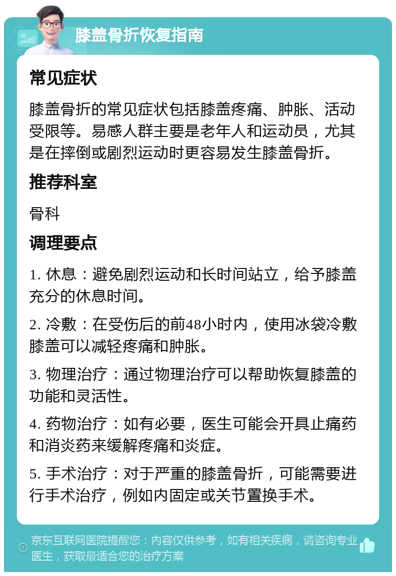 膝盖骨折恢复指南 常见症状 膝盖骨折的常见症状包括膝盖疼痛、肿胀、活动受限等。易感人群主要是老年人和运动员，尤其是在摔倒或剧烈运动时更容易发生膝盖骨折。 推荐科室 骨科 调理要点 1. 休息：避免剧烈运动和长时间站立，给予膝盖充分的休息时间。 2. 冷敷：在受伤后的前48小时内，使用冰袋冷敷膝盖可以减轻疼痛和肿胀。 3. 物理治疗：通过物理治疗可以帮助恢复膝盖的功能和灵活性。 4. 药物治疗：如有必要，医生可能会开具止痛药和消炎药来缓解疼痛和炎症。 5. 手术治疗：对于严重的膝盖骨折，可能需要进行手术治疗，例如内固定或关节置换手术。