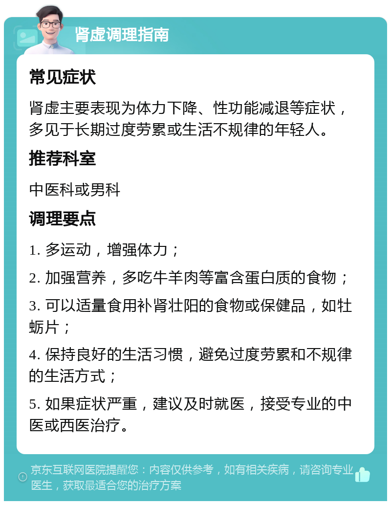 肾虚调理指南 常见症状 肾虚主要表现为体力下降、性功能减退等症状，多见于长期过度劳累或生活不规律的年轻人。 推荐科室 中医科或男科 调理要点 1. 多运动，增强体力； 2. 加强营养，多吃牛羊肉等富含蛋白质的食物； 3. 可以适量食用补肾壮阳的食物或保健品，如牡蛎片； 4. 保持良好的生活习惯，避免过度劳累和不规律的生活方式； 5. 如果症状严重，建议及时就医，接受专业的中医或西医治疗。