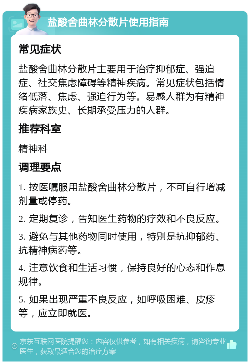 盐酸舍曲林分散片使用指南 常见症状 盐酸舍曲林分散片主要用于治疗抑郁症、强迫症、社交焦虑障碍等精神疾病。常见症状包括情绪低落、焦虑、强迫行为等。易感人群为有精神疾病家族史、长期承受压力的人群。 推荐科室 精神科 调理要点 1. 按医嘱服用盐酸舍曲林分散片，不可自行增减剂量或停药。 2. 定期复诊，告知医生药物的疗效和不良反应。 3. 避免与其他药物同时使用，特别是抗抑郁药、抗精神病药等。 4. 注意饮食和生活习惯，保持良好的心态和作息规律。 5. 如果出现严重不良反应，如呼吸困难、皮疹等，应立即就医。