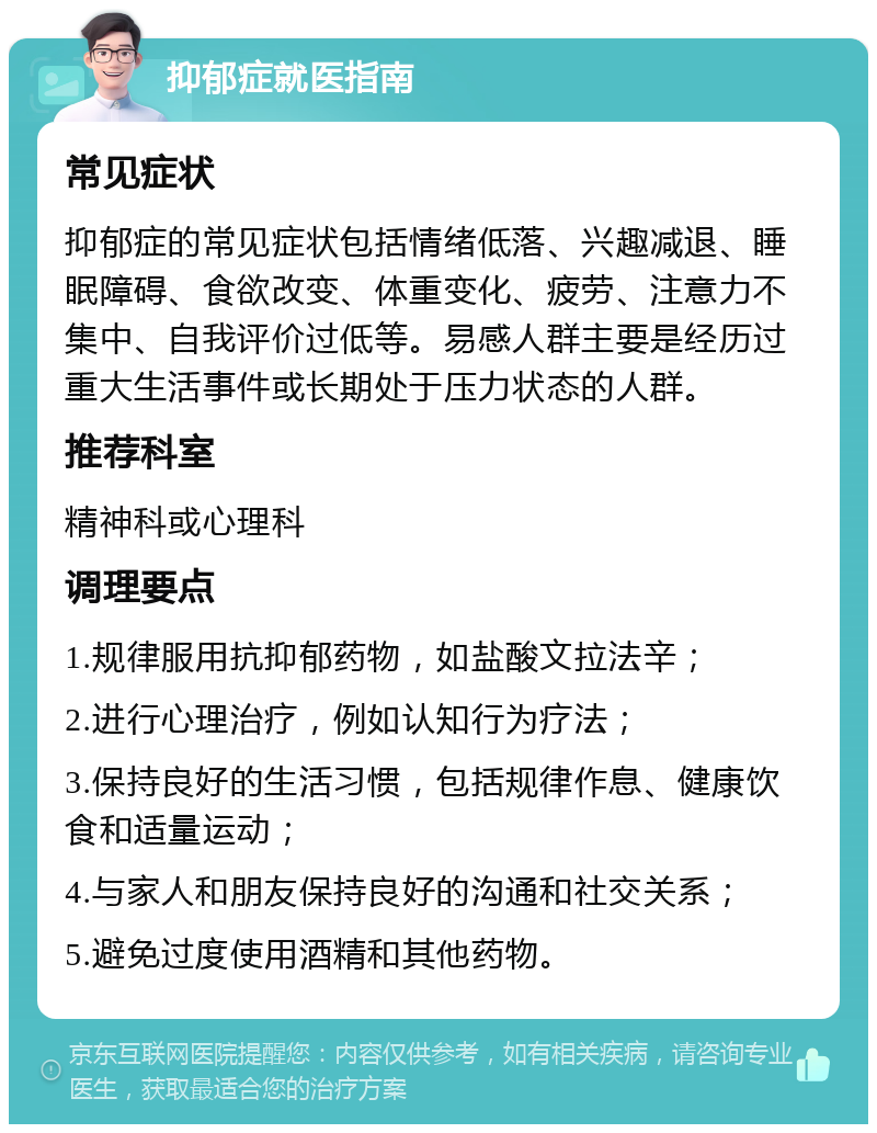 抑郁症就医指南 常见症状 抑郁症的常见症状包括情绪低落、兴趣减退、睡眠障碍、食欲改变、体重变化、疲劳、注意力不集中、自我评价过低等。易感人群主要是经历过重大生活事件或长期处于压力状态的人群。 推荐科室 精神科或心理科 调理要点 1.规律服用抗抑郁药物，如盐酸文拉法辛； 2.进行心理治疗，例如认知行为疗法； 3.保持良好的生活习惯，包括规律作息、健康饮食和适量运动； 4.与家人和朋友保持良好的沟通和社交关系； 5.避免过度使用酒精和其他药物。