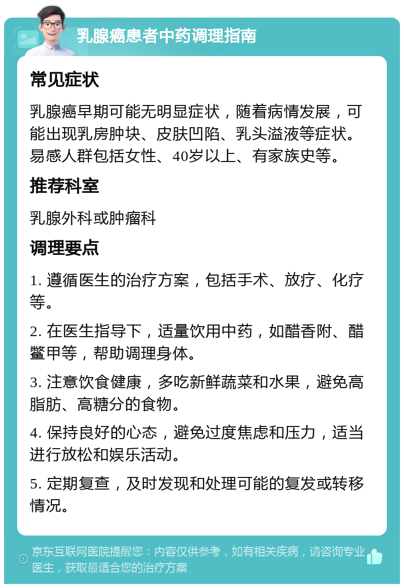 乳腺癌患者中药调理指南 常见症状 乳腺癌早期可能无明显症状，随着病情发展，可能出现乳房肿块、皮肤凹陷、乳头溢液等症状。易感人群包括女性、40岁以上、有家族史等。 推荐科室 乳腺外科或肿瘤科 调理要点 1. 遵循医生的治疗方案，包括手术、放疗、化疗等。 2. 在医生指导下，适量饮用中药，如醋香附、醋鳖甲等，帮助调理身体。 3. 注意饮食健康，多吃新鲜蔬菜和水果，避免高脂肪、高糖分的食物。 4. 保持良好的心态，避免过度焦虑和压力，适当进行放松和娱乐活动。 5. 定期复查，及时发现和处理可能的复发或转移情况。