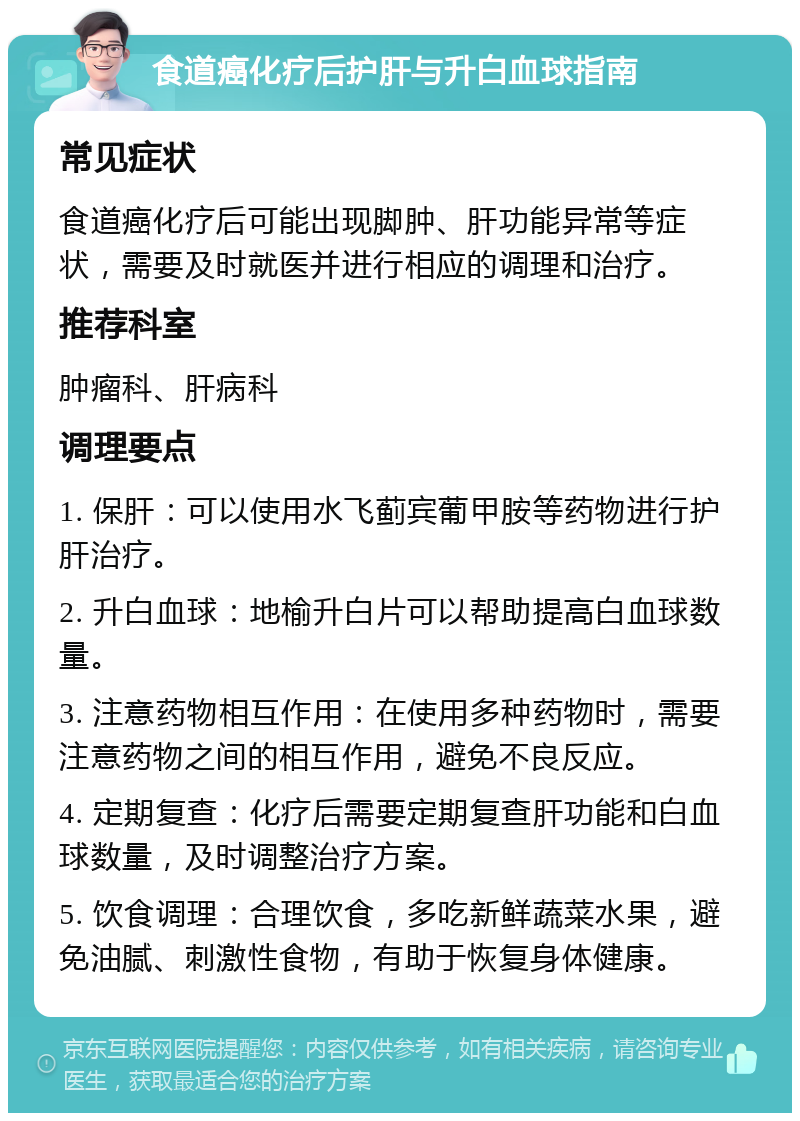 食道癌化疗后护肝与升白血球指南 常见症状 食道癌化疗后可能出现脚肿、肝功能异常等症状，需要及时就医并进行相应的调理和治疗。 推荐科室 肿瘤科、肝病科 调理要点 1. 保肝：可以使用水飞蓟宾葡甲胺等药物进行护肝治疗。 2. 升白血球：地榆升白片可以帮助提高白血球数量。 3. 注意药物相互作用：在使用多种药物时，需要注意药物之间的相互作用，避免不良反应。 4. 定期复查：化疗后需要定期复查肝功能和白血球数量，及时调整治疗方案。 5. 饮食调理：合理饮食，多吃新鲜蔬菜水果，避免油腻、刺激性食物，有助于恢复身体健康。