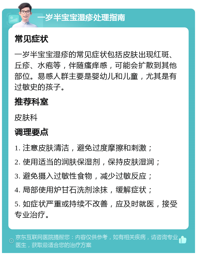 一岁半宝宝湿疹处理指南 常见症状 一岁半宝宝湿疹的常见症状包括皮肤出现红斑、丘疹、水疱等，伴随瘙痒感，可能会扩散到其他部位。易感人群主要是婴幼儿和儿童，尤其是有过敏史的孩子。 推荐科室 皮肤科 调理要点 1. 注意皮肤清洁，避免过度摩擦和刺激； 2. 使用适当的润肤保湿剂，保持皮肤湿润； 3. 避免摄入过敏性食物，减少过敏反应； 4. 局部使用炉甘石洗剂涂抹，缓解症状； 5. 如症状严重或持续不改善，应及时就医，接受专业治疗。