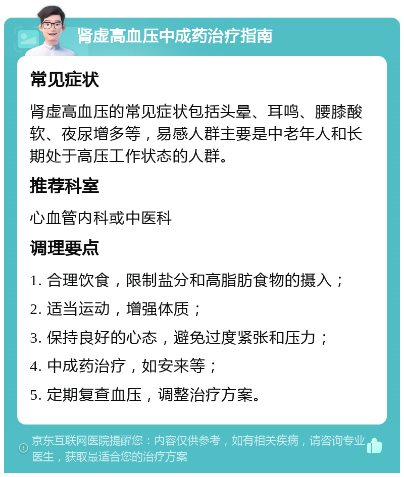 肾虚高血压中成药治疗指南 常见症状 肾虚高血压的常见症状包括头晕、耳鸣、腰膝酸软、夜尿增多等，易感人群主要是中老年人和长期处于高压工作状态的人群。 推荐科室 心血管内科或中医科 调理要点 1. 合理饮食，限制盐分和高脂肪食物的摄入； 2. 适当运动，增强体质； 3. 保持良好的心态，避免过度紧张和压力； 4. 中成药治疗，如安来等； 5. 定期复查血压，调整治疗方案。