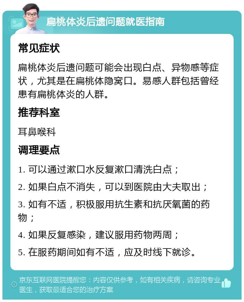 扁桃体炎后遗问题就医指南 常见症状 扁桃体炎后遗问题可能会出现白点、异物感等症状，尤其是在扁桃体隐窝口。易感人群包括曾经患有扁桃体炎的人群。 推荐科室 耳鼻喉科 调理要点 1. 可以通过漱口水反复漱口清洗白点； 2. 如果白点不消失，可以到医院由大夫取出； 3. 如有不适，积极服用抗生素和抗厌氧菌的药物； 4. 如果反复感染，建议服用药物两周； 5. 在服药期间如有不适，应及时线下就诊。