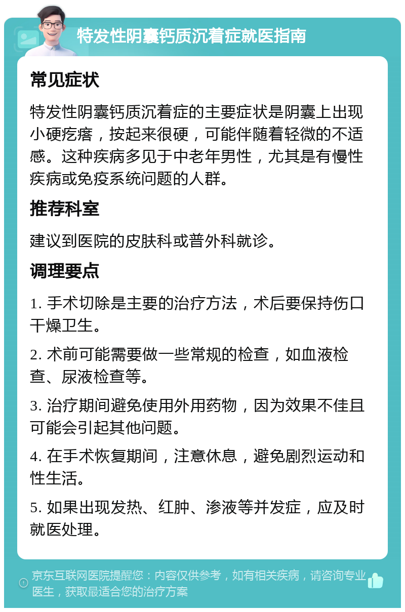 特发性阴囊钙质沉着症就医指南 常见症状 特发性阴囊钙质沉着症的主要症状是阴囊上出现小硬疙瘩，按起来很硬，可能伴随着轻微的不适感。这种疾病多见于中老年男性，尤其是有慢性疾病或免疫系统问题的人群。 推荐科室 建议到医院的皮肤科或普外科就诊。 调理要点 1. 手术切除是主要的治疗方法，术后要保持伤口干燥卫生。 2. 术前可能需要做一些常规的检查，如血液检查、尿液检查等。 3. 治疗期间避免使用外用药物，因为效果不佳且可能会引起其他问题。 4. 在手术恢复期间，注意休息，避免剧烈运动和性生活。 5. 如果出现发热、红肿、渗液等并发症，应及时就医处理。