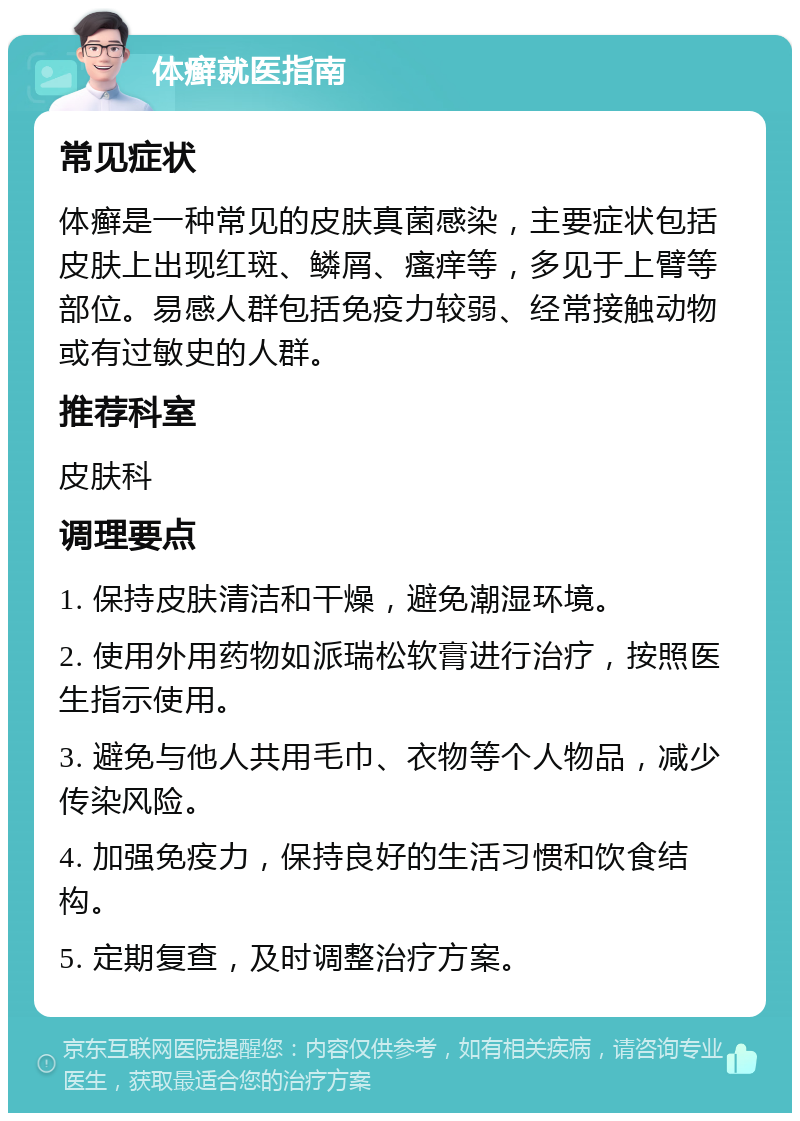 体癣就医指南 常见症状 体癣是一种常见的皮肤真菌感染，主要症状包括皮肤上出现红斑、鳞屑、瘙痒等，多见于上臂等部位。易感人群包括免疫力较弱、经常接触动物或有过敏史的人群。 推荐科室 皮肤科 调理要点 1. 保持皮肤清洁和干燥，避免潮湿环境。 2. 使用外用药物如派瑞松软膏进行治疗，按照医生指示使用。 3. 避免与他人共用毛巾、衣物等个人物品，减少传染风险。 4. 加强免疫力，保持良好的生活习惯和饮食结构。 5. 定期复查，及时调整治疗方案。