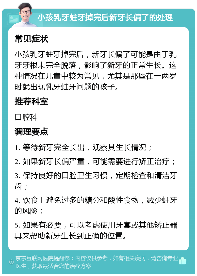 小孩乳牙蛀牙掉完后新牙长偏了的处理 常见症状 小孩乳牙蛀牙掉完后，新牙长偏了可能是由于乳牙牙根未完全脱落，影响了新牙的正常生长。这种情况在儿童中较为常见，尤其是那些在一两岁时就出现乳牙蛀牙问题的孩子。 推荐科室 口腔科 调理要点 1. 等待新牙完全长出，观察其生长情况； 2. 如果新牙长偏严重，可能需要进行矫正治疗； 3. 保持良好的口腔卫生习惯，定期检查和清洁牙齿； 4. 饮食上避免过多的糖分和酸性食物，减少蛀牙的风险； 5. 如果有必要，可以考虑使用牙套或其他矫正器具来帮助新牙生长到正确的位置。