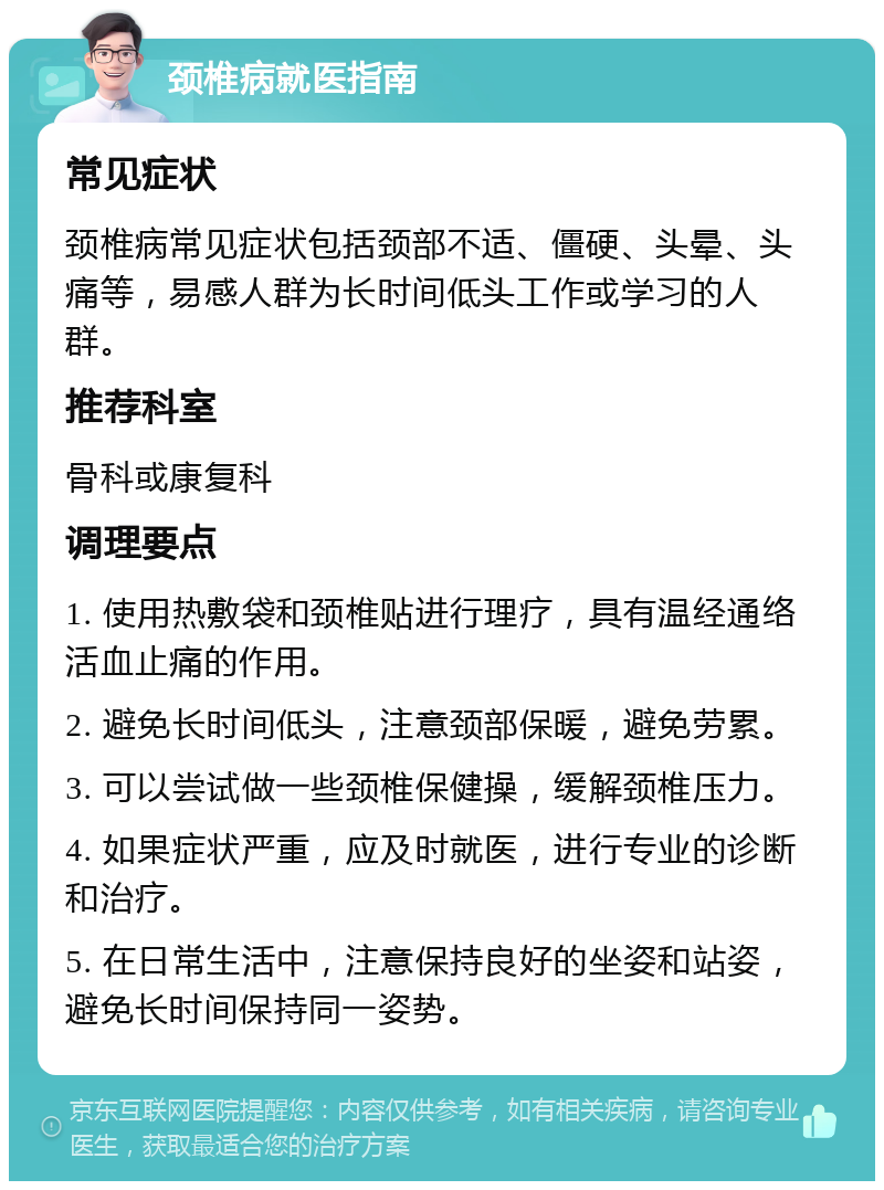 颈椎病就医指南 常见症状 颈椎病常见症状包括颈部不适、僵硬、头晕、头痛等，易感人群为长时间低头工作或学习的人群。 推荐科室 骨科或康复科 调理要点 1. 使用热敷袋和颈椎贴进行理疗，具有温经通络活血止痛的作用。 2. 避免长时间低头，注意颈部保暖，避免劳累。 3. 可以尝试做一些颈椎保健操，缓解颈椎压力。 4. 如果症状严重，应及时就医，进行专业的诊断和治疗。 5. 在日常生活中，注意保持良好的坐姿和站姿，避免长时间保持同一姿势。