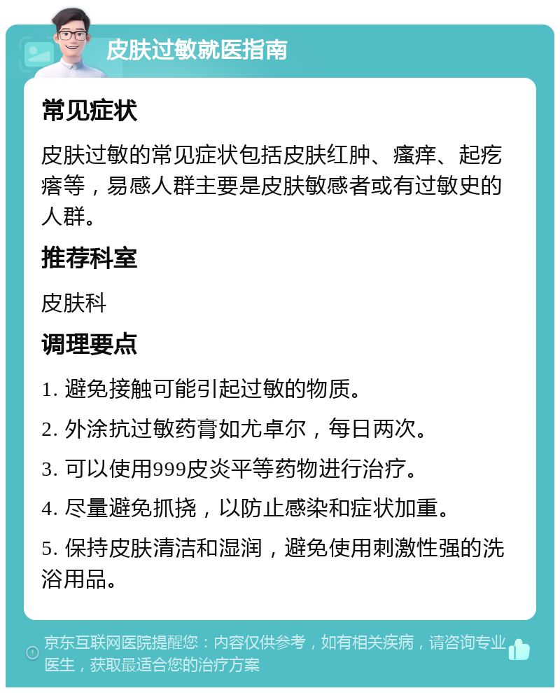 皮肤过敏就医指南 常见症状 皮肤过敏的常见症状包括皮肤红肿、瘙痒、起疙瘩等，易感人群主要是皮肤敏感者或有过敏史的人群。 推荐科室 皮肤科 调理要点 1. 避免接触可能引起过敏的物质。 2. 外涂抗过敏药膏如尤卓尔，每日两次。 3. 可以使用999皮炎平等药物进行治疗。 4. 尽量避免抓挠，以防止感染和症状加重。 5. 保持皮肤清洁和湿润，避免使用刺激性强的洗浴用品。