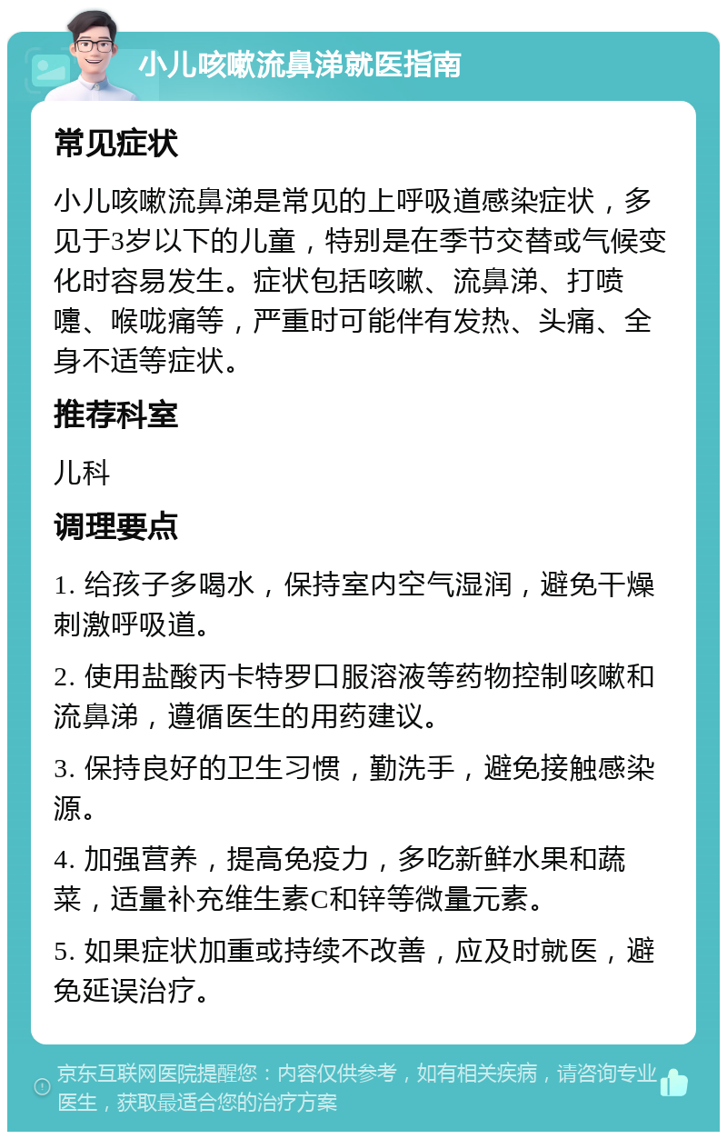 小儿咳嗽流鼻涕就医指南 常见症状 小儿咳嗽流鼻涕是常见的上呼吸道感染症状，多见于3岁以下的儿童，特别是在季节交替或气候变化时容易发生。症状包括咳嗽、流鼻涕、打喷嚏、喉咙痛等，严重时可能伴有发热、头痛、全身不适等症状。 推荐科室 儿科 调理要点 1. 给孩子多喝水，保持室内空气湿润，避免干燥刺激呼吸道。 2. 使用盐酸丙卡特罗口服溶液等药物控制咳嗽和流鼻涕，遵循医生的用药建议。 3. 保持良好的卫生习惯，勤洗手，避免接触感染源。 4. 加强营养，提高免疫力，多吃新鲜水果和蔬菜，适量补充维生素C和锌等微量元素。 5. 如果症状加重或持续不改善，应及时就医，避免延误治疗。