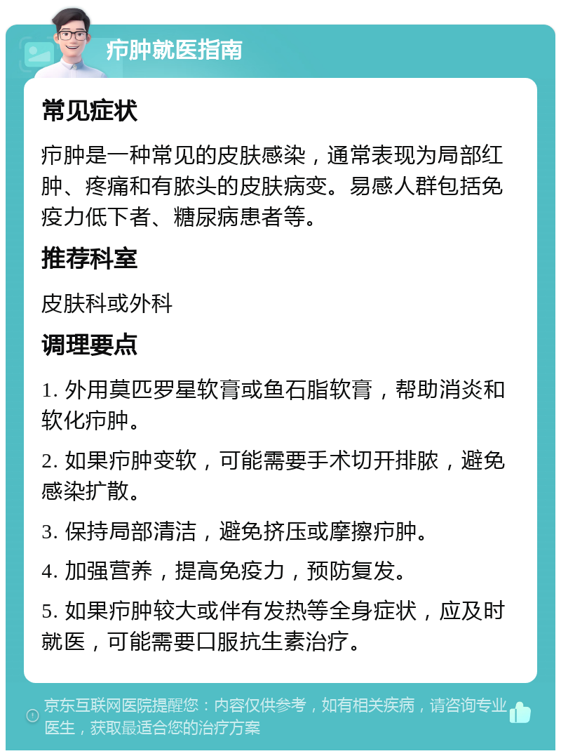 疖肿就医指南 常见症状 疖肿是一种常见的皮肤感染，通常表现为局部红肿、疼痛和有脓头的皮肤病变。易感人群包括免疫力低下者、糖尿病患者等。 推荐科室 皮肤科或外科 调理要点 1. 外用莫匹罗星软膏或鱼石脂软膏，帮助消炎和软化疖肿。 2. 如果疖肿变软，可能需要手术切开排脓，避免感染扩散。 3. 保持局部清洁，避免挤压或摩擦疖肿。 4. 加强营养，提高免疫力，预防复发。 5. 如果疖肿较大或伴有发热等全身症状，应及时就医，可能需要口服抗生素治疗。