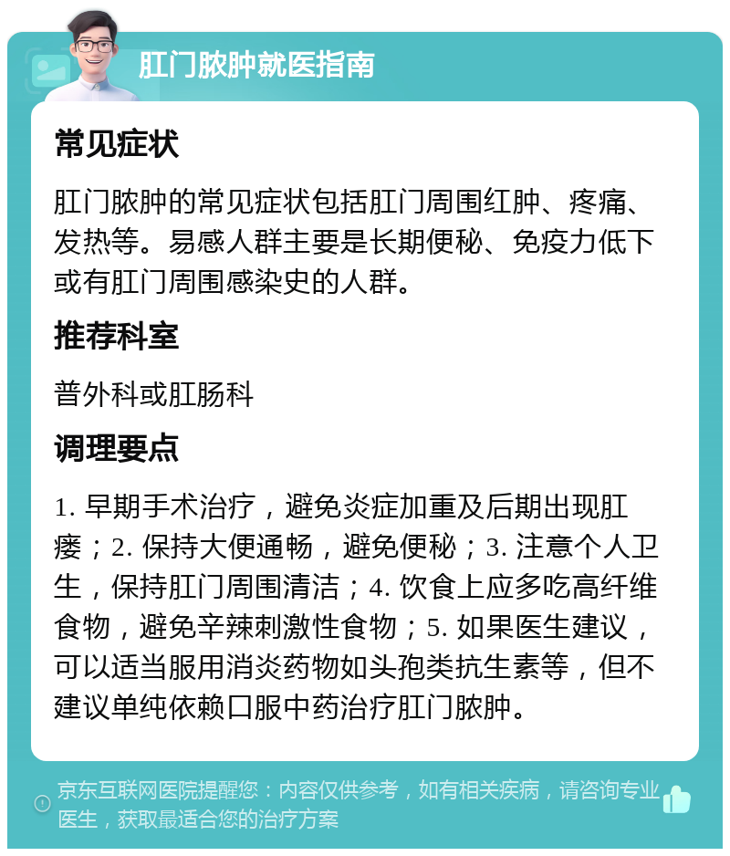 肛门脓肿就医指南 常见症状 肛门脓肿的常见症状包括肛门周围红肿、疼痛、发热等。易感人群主要是长期便秘、免疫力低下或有肛门周围感染史的人群。 推荐科室 普外科或肛肠科 调理要点 1. 早期手术治疗，避免炎症加重及后期出现肛瘘；2. 保持大便通畅，避免便秘；3. 注意个人卫生，保持肛门周围清洁；4. 饮食上应多吃高纤维食物，避免辛辣刺激性食物；5. 如果医生建议，可以适当服用消炎药物如头孢类抗生素等，但不建议单纯依赖口服中药治疗肛门脓肿。