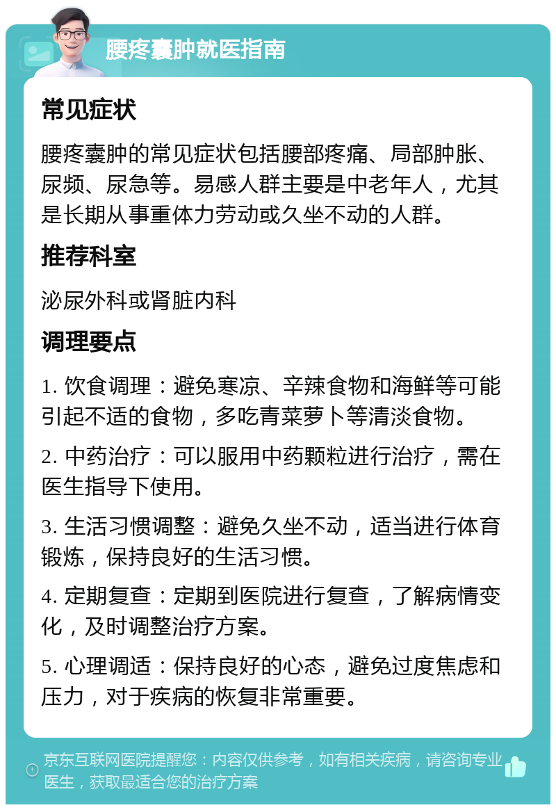 腰疼囊肿就医指南 常见症状 腰疼囊肿的常见症状包括腰部疼痛、局部肿胀、尿频、尿急等。易感人群主要是中老年人，尤其是长期从事重体力劳动或久坐不动的人群。 推荐科室 泌尿外科或肾脏内科 调理要点 1. 饮食调理：避免寒凉、辛辣食物和海鲜等可能引起不适的食物，多吃青菜萝卜等清淡食物。 2. 中药治疗：可以服用中药颗粒进行治疗，需在医生指导下使用。 3. 生活习惯调整：避免久坐不动，适当进行体育锻炼，保持良好的生活习惯。 4. 定期复查：定期到医院进行复查，了解病情变化，及时调整治疗方案。 5. 心理调适：保持良好的心态，避免过度焦虑和压力，对于疾病的恢复非常重要。