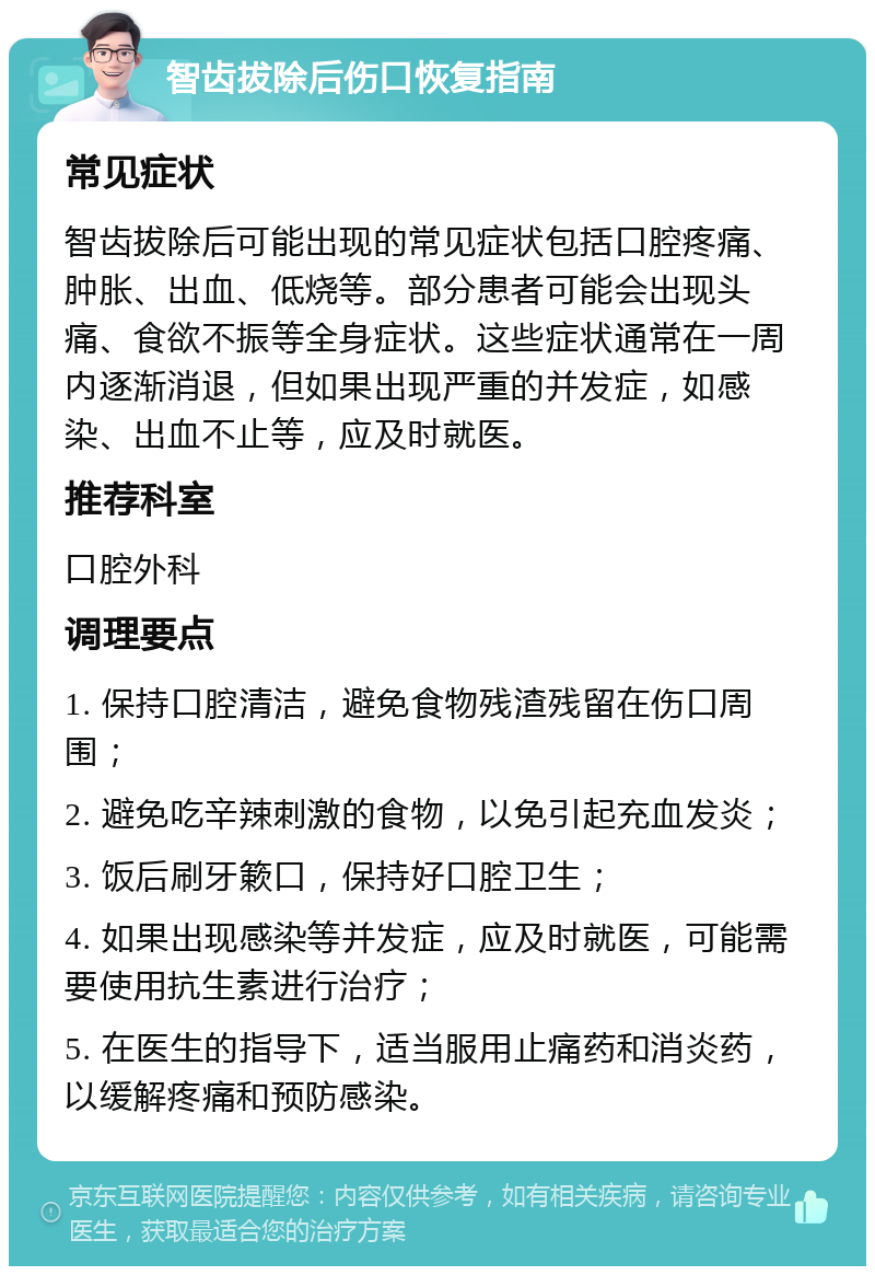 智齿拔除后伤口恢复指南 常见症状 智齿拔除后可能出现的常见症状包括口腔疼痛、肿胀、出血、低烧等。部分患者可能会出现头痛、食欲不振等全身症状。这些症状通常在一周内逐渐消退，但如果出现严重的并发症，如感染、出血不止等，应及时就医。 推荐科室 口腔外科 调理要点 1. 保持口腔清洁，避免食物残渣残留在伤口周围； 2. 避免吃辛辣刺激的食物，以免引起充血发炎； 3. 饭后刷牙簌口，保持好口腔卫生； 4. 如果出现感染等并发症，应及时就医，可能需要使用抗生素进行治疗； 5. 在医生的指导下，适当服用止痛药和消炎药，以缓解疼痛和预防感染。