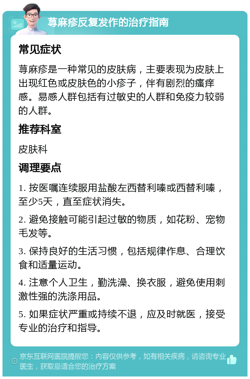 荨麻疹反复发作的治疗指南 常见症状 荨麻疹是一种常见的皮肤病，主要表现为皮肤上出现红色或皮肤色的小疹子，伴有剧烈的瘙痒感。易感人群包括有过敏史的人群和免疫力较弱的人群。 推荐科室 皮肤科 调理要点 1. 按医嘱连续服用盐酸左西替利嗪或西替利嗪，至少5天，直至症状消失。 2. 避免接触可能引起过敏的物质，如花粉、宠物毛发等。 3. 保持良好的生活习惯，包括规律作息、合理饮食和适量运动。 4. 注意个人卫生，勤洗澡、换衣服，避免使用刺激性强的洗涤用品。 5. 如果症状严重或持续不退，应及时就医，接受专业的治疗和指导。