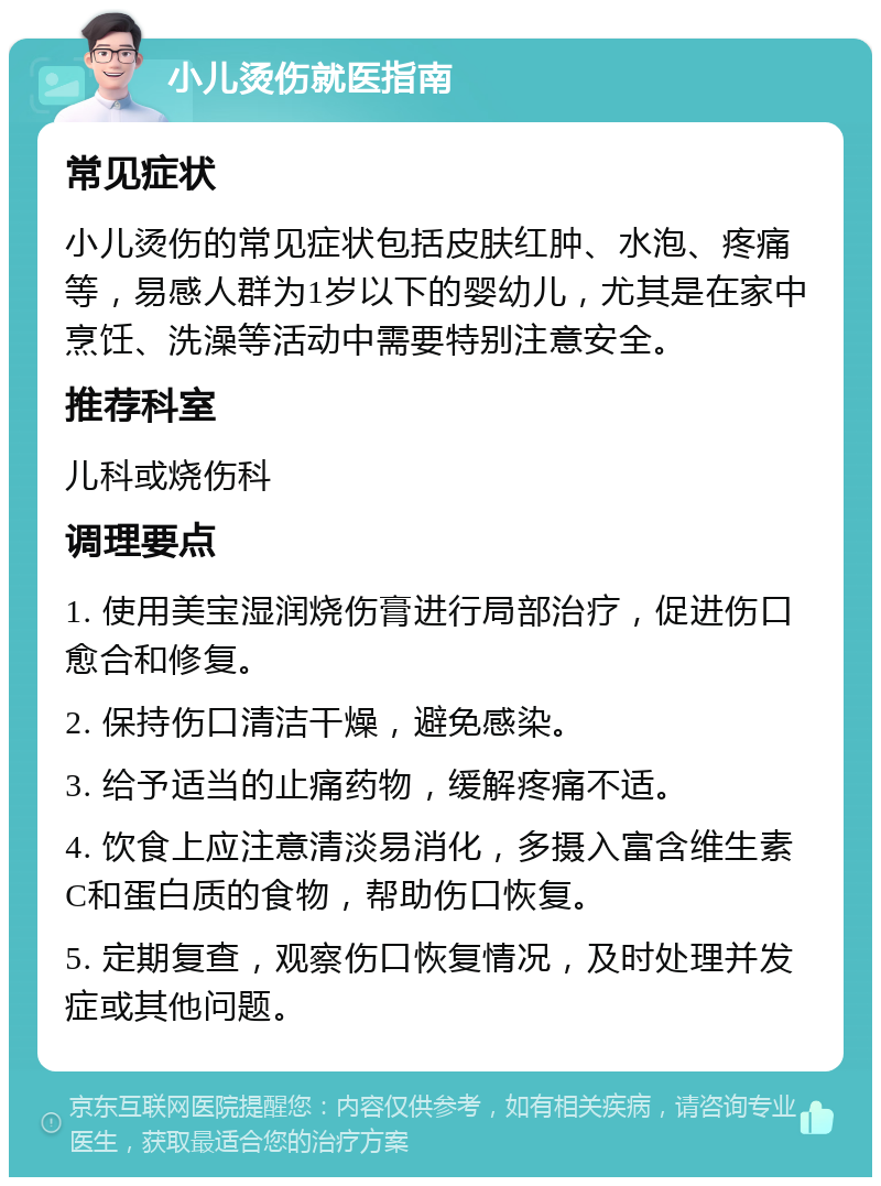 小儿烫伤就医指南 常见症状 小儿烫伤的常见症状包括皮肤红肿、水泡、疼痛等，易感人群为1岁以下的婴幼儿，尤其是在家中烹饪、洗澡等活动中需要特别注意安全。 推荐科室 儿科或烧伤科 调理要点 1. 使用美宝湿润烧伤膏进行局部治疗，促进伤口愈合和修复。 2. 保持伤口清洁干燥，避免感染。 3. 给予适当的止痛药物，缓解疼痛不适。 4. 饮食上应注意清淡易消化，多摄入富含维生素C和蛋白质的食物，帮助伤口恢复。 5. 定期复查，观察伤口恢复情况，及时处理并发症或其他问题。