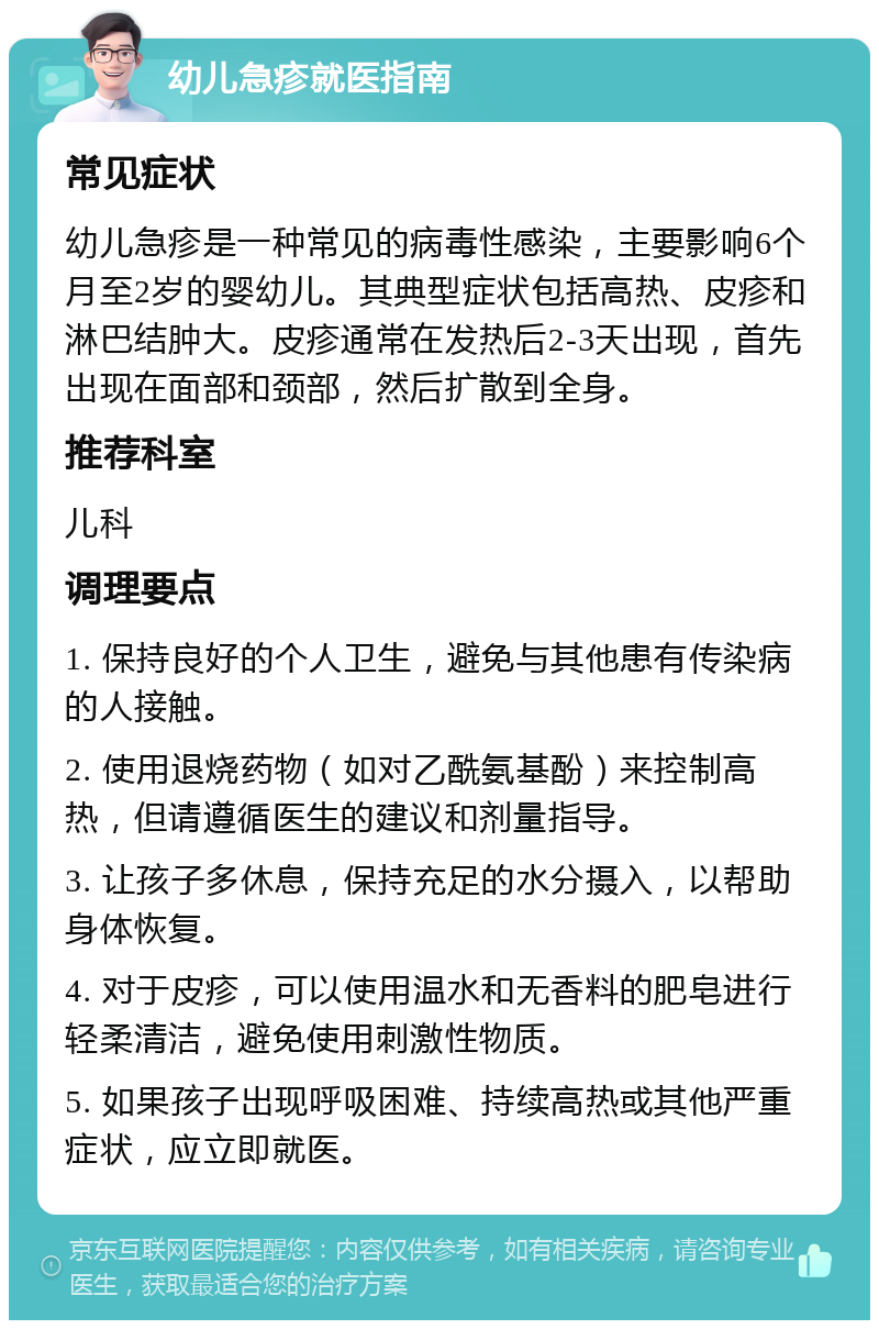 幼儿急疹就医指南 常见症状 幼儿急疹是一种常见的病毒性感染，主要影响6个月至2岁的婴幼儿。其典型症状包括高热、皮疹和淋巴结肿大。皮疹通常在发热后2-3天出现，首先出现在面部和颈部，然后扩散到全身。 推荐科室 儿科 调理要点 1. 保持良好的个人卫生，避免与其他患有传染病的人接触。 2. 使用退烧药物（如对乙酰氨基酚）来控制高热，但请遵循医生的建议和剂量指导。 3. 让孩子多休息，保持充足的水分摄入，以帮助身体恢复。 4. 对于皮疹，可以使用温水和无香料的肥皂进行轻柔清洁，避免使用刺激性物质。 5. 如果孩子出现呼吸困难、持续高热或其他严重症状，应立即就医。