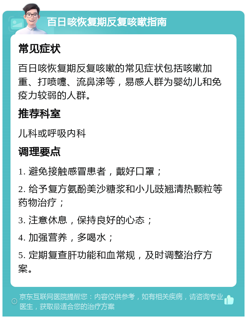 百日咳恢复期反复咳嗽指南 常见症状 百日咳恢复期反复咳嗽的常见症状包括咳嗽加重、打喷嚏、流鼻涕等，易感人群为婴幼儿和免疫力较弱的人群。 推荐科室 儿科或呼吸内科 调理要点 1. 避免接触感冒患者，戴好口罩； 2. 给予复方氨酚美沙糖浆和小儿豉翘清热颗粒等药物治疗； 3. 注意休息，保持良好的心态； 4. 加强营养，多喝水； 5. 定期复查肝功能和血常规，及时调整治疗方案。