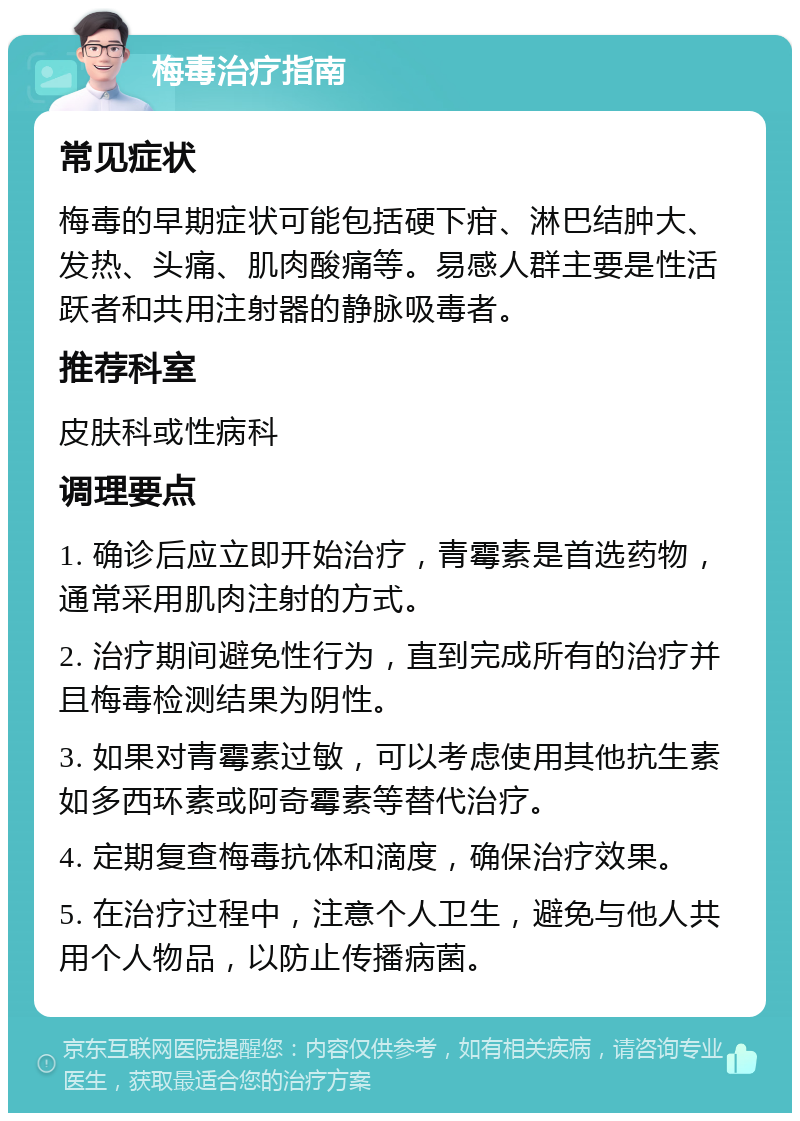 梅毒治疗指南 常见症状 梅毒的早期症状可能包括硬下疳、淋巴结肿大、发热、头痛、肌肉酸痛等。易感人群主要是性活跃者和共用注射器的静脉吸毒者。 推荐科室 皮肤科或性病科 调理要点 1. 确诊后应立即开始治疗，青霉素是首选药物，通常采用肌肉注射的方式。 2. 治疗期间避免性行为，直到完成所有的治疗并且梅毒检测结果为阴性。 3. 如果对青霉素过敏，可以考虑使用其他抗生素如多西环素或阿奇霉素等替代治疗。 4. 定期复查梅毒抗体和滴度，确保治疗效果。 5. 在治疗过程中，注意个人卫生，避免与他人共用个人物品，以防止传播病菌。