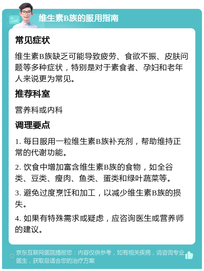 维生素B族的服用指南 常见症状 维生素B族缺乏可能导致疲劳、食欲不振、皮肤问题等多种症状，特别是对于素食者、孕妇和老年人来说更为常见。 推荐科室 营养科或内科 调理要点 1. 每日服用一粒维生素B族补充剂，帮助维持正常的代谢功能。 2. 饮食中增加富含维生素B族的食物，如全谷类、豆类、瘦肉、鱼类、蛋类和绿叶蔬菜等。 3. 避免过度烹饪和加工，以减少维生素B族的损失。 4. 如果有特殊需求或疑虑，应咨询医生或营养师的建议。