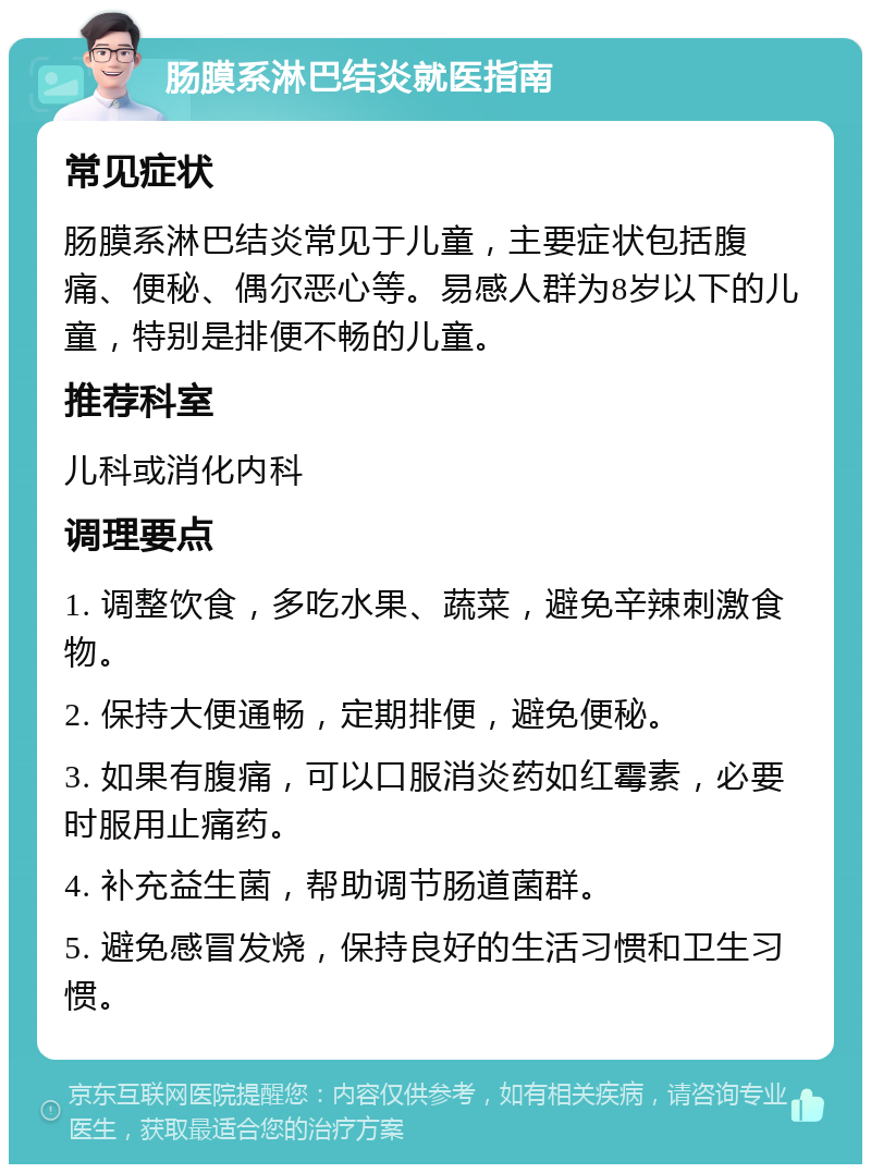 肠膜系淋巴结炎就医指南 常见症状 肠膜系淋巴结炎常见于儿童，主要症状包括腹痛、便秘、偶尔恶心等。易感人群为8岁以下的儿童，特别是排便不畅的儿童。 推荐科室 儿科或消化内科 调理要点 1. 调整饮食，多吃水果、蔬菜，避免辛辣刺激食物。 2. 保持大便通畅，定期排便，避免便秘。 3. 如果有腹痛，可以口服消炎药如红霉素，必要时服用止痛药。 4. 补充益生菌，帮助调节肠道菌群。 5. 避免感冒发烧，保持良好的生活习惯和卫生习惯。