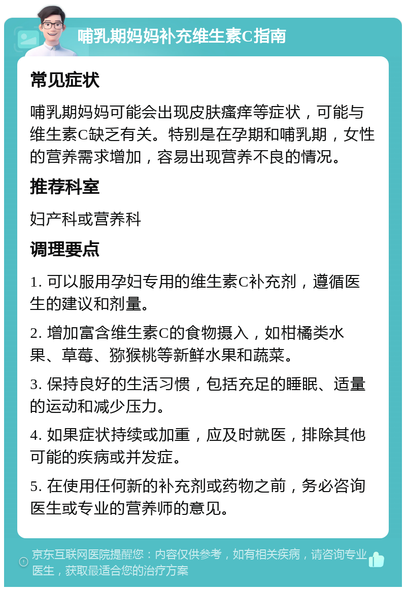 哺乳期妈妈补充维生素C指南 常见症状 哺乳期妈妈可能会出现皮肤瘙痒等症状，可能与维生素C缺乏有关。特别是在孕期和哺乳期，女性的营养需求增加，容易出现营养不良的情况。 推荐科室 妇产科或营养科 调理要点 1. 可以服用孕妇专用的维生素C补充剂，遵循医生的建议和剂量。 2. 增加富含维生素C的食物摄入，如柑橘类水果、草莓、猕猴桃等新鲜水果和蔬菜。 3. 保持良好的生活习惯，包括充足的睡眠、适量的运动和减少压力。 4. 如果症状持续或加重，应及时就医，排除其他可能的疾病或并发症。 5. 在使用任何新的补充剂或药物之前，务必咨询医生或专业的营养师的意见。