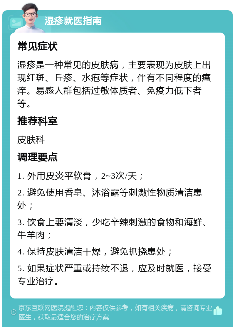 湿疹就医指南 常见症状 湿疹是一种常见的皮肤病，主要表现为皮肤上出现红斑、丘疹、水疱等症状，伴有不同程度的瘙痒。易感人群包括过敏体质者、免疫力低下者等。 推荐科室 皮肤科 调理要点 1. 外用皮炎平软膏，2~3次/天； 2. 避免使用香皂、沐浴露等刺激性物质清洁患处； 3. 饮食上要清淡，少吃辛辣刺激的食物和海鲜、牛羊肉； 4. 保持皮肤清洁干燥，避免抓挠患处； 5. 如果症状严重或持续不退，应及时就医，接受专业治疗。