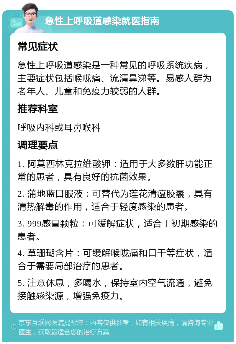 急性上呼吸道感染就医指南 常见症状 急性上呼吸道感染是一种常见的呼吸系统疾病，主要症状包括喉咙痛、流清鼻涕等。易感人群为老年人、儿童和免疫力较弱的人群。 推荐科室 呼吸内科或耳鼻喉科 调理要点 1. 阿莫西林克拉维酸钾：适用于大多数肝功能正常的患者，具有良好的抗菌效果。 2. 蒲地蓝口服液：可替代为莲花清瘟胶囊，具有清热解毒的作用，适合于轻度感染的患者。 3. 999感冒颗粒：可缓解症状，适合于初期感染的患者。 4. 草珊瑚含片：可缓解喉咙痛和口干等症状，适合于需要局部治疗的患者。 5. 注意休息，多喝水，保持室内空气流通，避免接触感染源，增强免疫力。