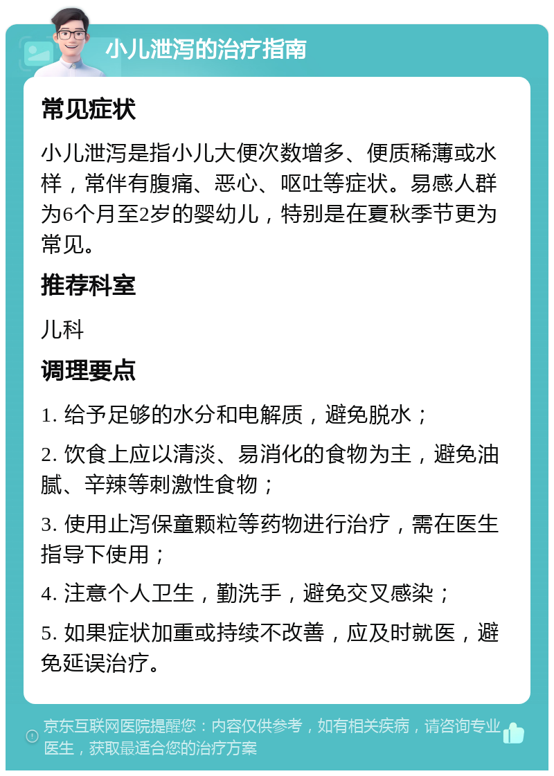 小儿泄泻的治疗指南 常见症状 小儿泄泻是指小儿大便次数增多、便质稀薄或水样，常伴有腹痛、恶心、呕吐等症状。易感人群为6个月至2岁的婴幼儿，特别是在夏秋季节更为常见。 推荐科室 儿科 调理要点 1. 给予足够的水分和电解质，避免脱水； 2. 饮食上应以清淡、易消化的食物为主，避免油腻、辛辣等刺激性食物； 3. 使用止泻保童颗粒等药物进行治疗，需在医生指导下使用； 4. 注意个人卫生，勤洗手，避免交叉感染； 5. 如果症状加重或持续不改善，应及时就医，避免延误治疗。