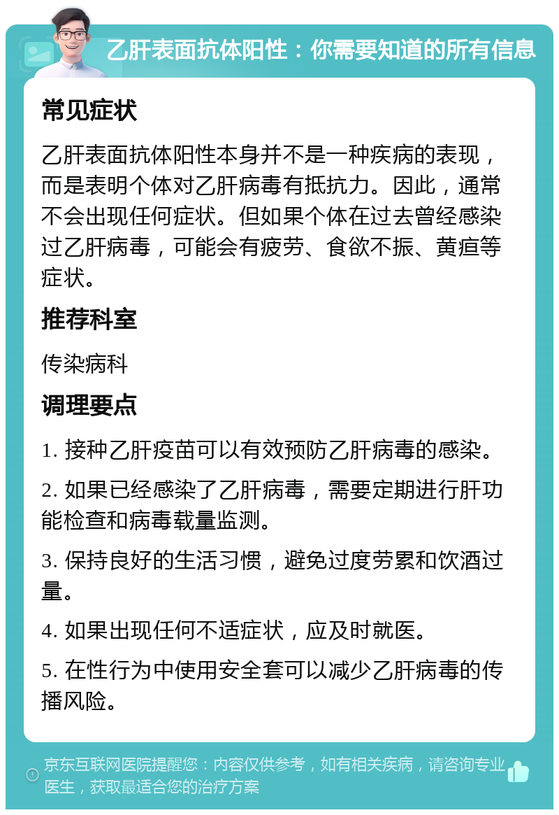 乙肝表面抗体阳性：你需要知道的所有信息 常见症状 乙肝表面抗体阳性本身并不是一种疾病的表现，而是表明个体对乙肝病毒有抵抗力。因此，通常不会出现任何症状。但如果个体在过去曾经感染过乙肝病毒，可能会有疲劳、食欲不振、黄疸等症状。 推荐科室 传染病科 调理要点 1. 接种乙肝疫苗可以有效预防乙肝病毒的感染。 2. 如果已经感染了乙肝病毒，需要定期进行肝功能检查和病毒载量监测。 3. 保持良好的生活习惯，避免过度劳累和饮酒过量。 4. 如果出现任何不适症状，应及时就医。 5. 在性行为中使用安全套可以减少乙肝病毒的传播风险。