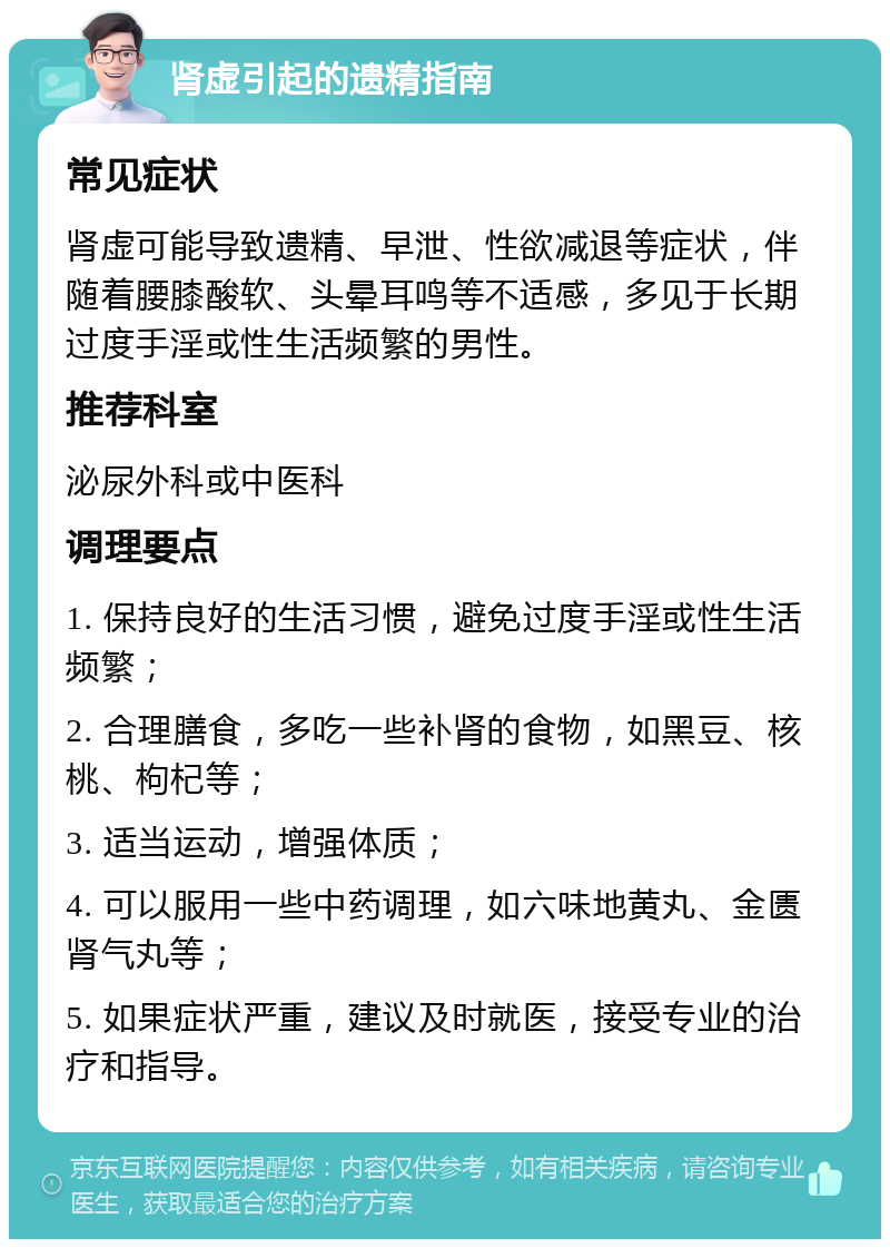 肾虚引起的遗精指南 常见症状 肾虚可能导致遗精、早泄、性欲减退等症状，伴随着腰膝酸软、头晕耳鸣等不适感，多见于长期过度手淫或性生活频繁的男性。 推荐科室 泌尿外科或中医科 调理要点 1. 保持良好的生活习惯，避免过度手淫或性生活频繁； 2. 合理膳食，多吃一些补肾的食物，如黑豆、核桃、枸杞等； 3. 适当运动，增强体质； 4. 可以服用一些中药调理，如六味地黄丸、金匮肾气丸等； 5. 如果症状严重，建议及时就医，接受专业的治疗和指导。