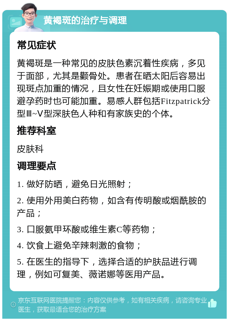 黄褐斑的治疗与调理 常见症状 黄褐斑是一种常见的皮肤色素沉着性疾病，多见于面部，尤其是颧骨处。患者在晒太阳后容易出现斑点加重的情况，且女性在妊娠期或使用口服避孕药时也可能加重。易感人群包括Fitzpatrick分型Ⅲ~Ⅴ型深肤色人种和有家族史的个体。 推荐科室 皮肤科 调理要点 1. 做好防晒，避免日光照射； 2. 使用外用美白药物，如含有传明酸或烟酰胺的产品； 3. 口服氨甲环酸或维生素C等药物； 4. 饮食上避免辛辣刺激的食物； 5. 在医生的指导下，选择合适的护肤品进行调理，例如可复美、薇诺娜等医用产品。