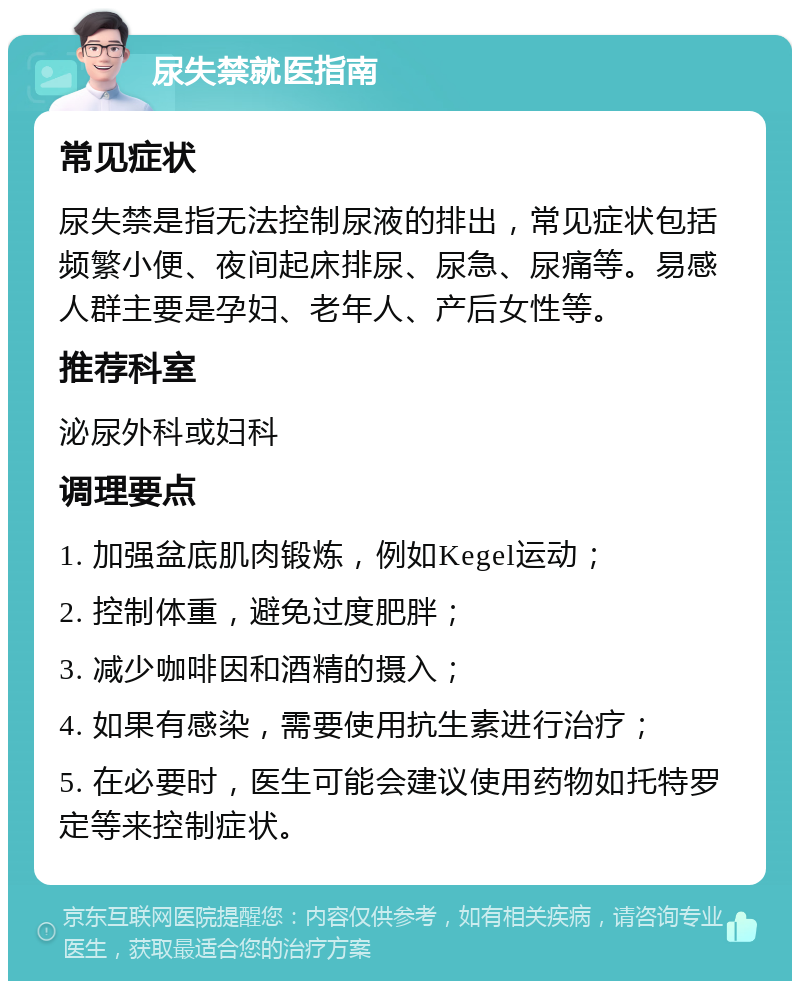 尿失禁就医指南 常见症状 尿失禁是指无法控制尿液的排出，常见症状包括频繁小便、夜间起床排尿、尿急、尿痛等。易感人群主要是孕妇、老年人、产后女性等。 推荐科室 泌尿外科或妇科 调理要点 1. 加强盆底肌肉锻炼，例如Kegel运动； 2. 控制体重，避免过度肥胖； 3. 减少咖啡因和酒精的摄入； 4. 如果有感染，需要使用抗生素进行治疗； 5. 在必要时，医生可能会建议使用药物如托特罗定等来控制症状。