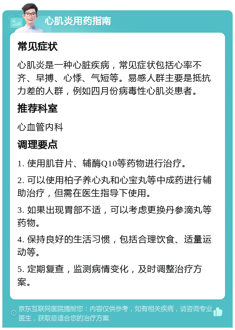 心肌炎用药指南 常见症状 心肌炎是一种心脏疾病，常见症状包括心率不齐、早搏、心悸、气短等。易感人群主要是抵抗力差的人群，例如四月份病毒性心肌炎患者。 推荐科室 心血管内科 调理要点 1. 使用肌苷片、辅酶Q10等药物进行治疗。 2. 可以使用柏子养心丸和心宝丸等中成药进行辅助治疗，但需在医生指导下使用。 3. 如果出现胃部不适，可以考虑更换丹参滴丸等药物。 4. 保持良好的生活习惯，包括合理饮食、适量运动等。 5. 定期复查，监测病情变化，及时调整治疗方案。