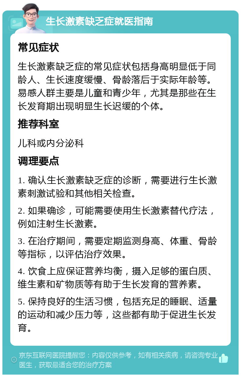 生长激素缺乏症就医指南 常见症状 生长激素缺乏症的常见症状包括身高明显低于同龄人、生长速度缓慢、骨龄落后于实际年龄等。易感人群主要是儿童和青少年，尤其是那些在生长发育期出现明显生长迟缓的个体。 推荐科室 儿科或内分泌科 调理要点 1. 确认生长激素缺乏症的诊断，需要进行生长激素刺激试验和其他相关检查。 2. 如果确诊，可能需要使用生长激素替代疗法，例如注射生长激素。 3. 在治疗期间，需要定期监测身高、体重、骨龄等指标，以评估治疗效果。 4. 饮食上应保证营养均衡，摄入足够的蛋白质、维生素和矿物质等有助于生长发育的营养素。 5. 保持良好的生活习惯，包括充足的睡眠、适量的运动和减少压力等，这些都有助于促进生长发育。