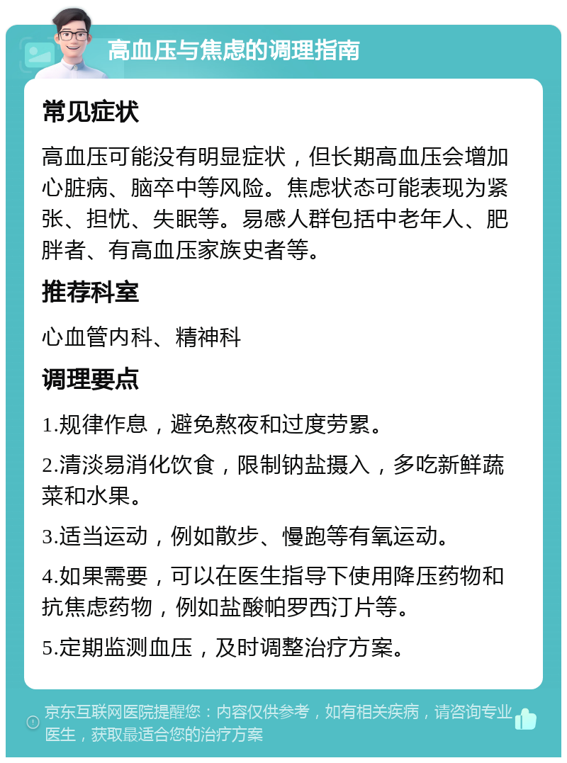 高血压与焦虑的调理指南 常见症状 高血压可能没有明显症状，但长期高血压会增加心脏病、脑卒中等风险。焦虑状态可能表现为紧张、担忧、失眠等。易感人群包括中老年人、肥胖者、有高血压家族史者等。 推荐科室 心血管内科、精神科 调理要点 1.规律作息，避免熬夜和过度劳累。 2.清淡易消化饮食，限制钠盐摄入，多吃新鲜蔬菜和水果。 3.适当运动，例如散步、慢跑等有氧运动。 4.如果需要，可以在医生指导下使用降压药物和抗焦虑药物，例如盐酸帕罗西汀片等。 5.定期监测血压，及时调整治疗方案。