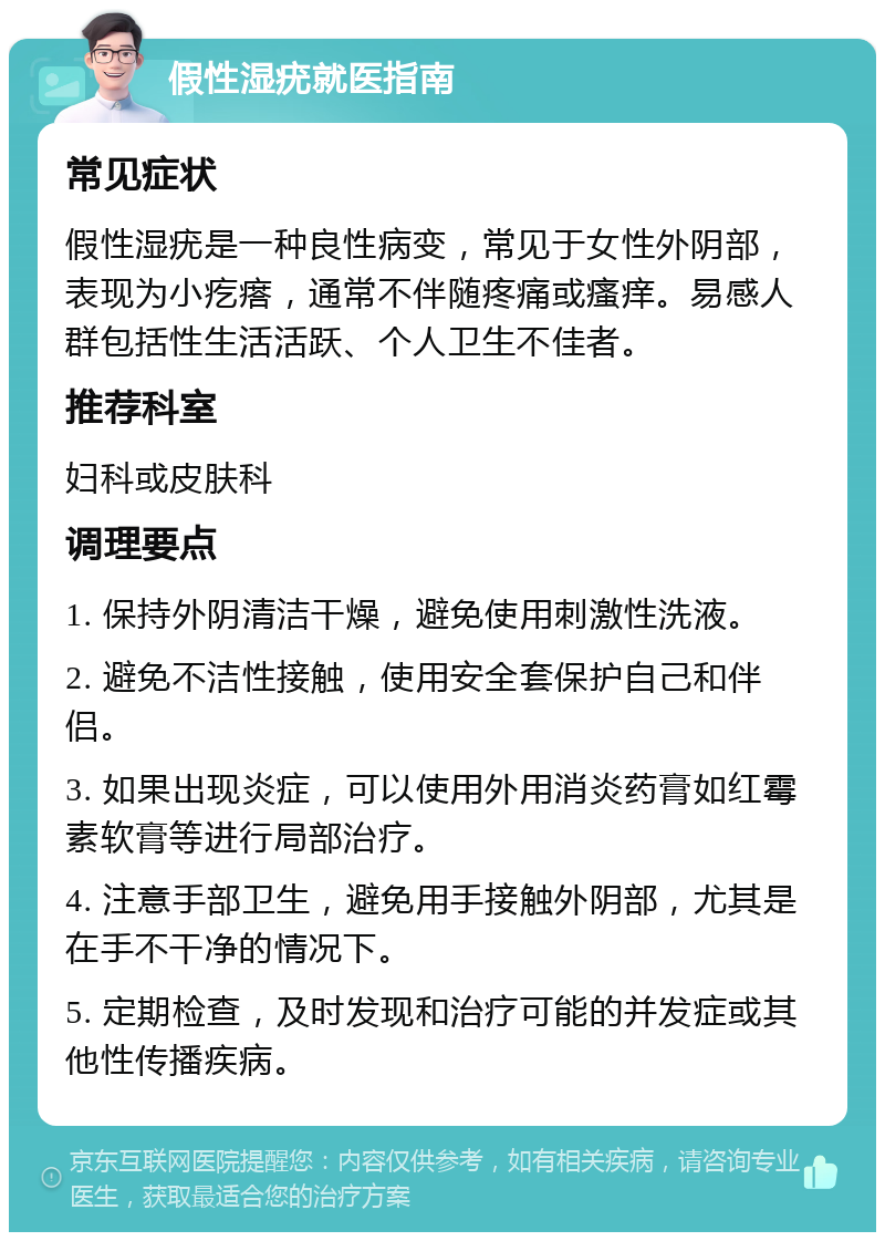 假性湿疣就医指南 常见症状 假性湿疣是一种良性病变，常见于女性外阴部，表现为小疙瘩，通常不伴随疼痛或瘙痒。易感人群包括性生活活跃、个人卫生不佳者。 推荐科室 妇科或皮肤科 调理要点 1. 保持外阴清洁干燥，避免使用刺激性洗液。 2. 避免不洁性接触，使用安全套保护自己和伴侣。 3. 如果出现炎症，可以使用外用消炎药膏如红霉素软膏等进行局部治疗。 4. 注意手部卫生，避免用手接触外阴部，尤其是在手不干净的情况下。 5. 定期检查，及时发现和治疗可能的并发症或其他性传播疾病。