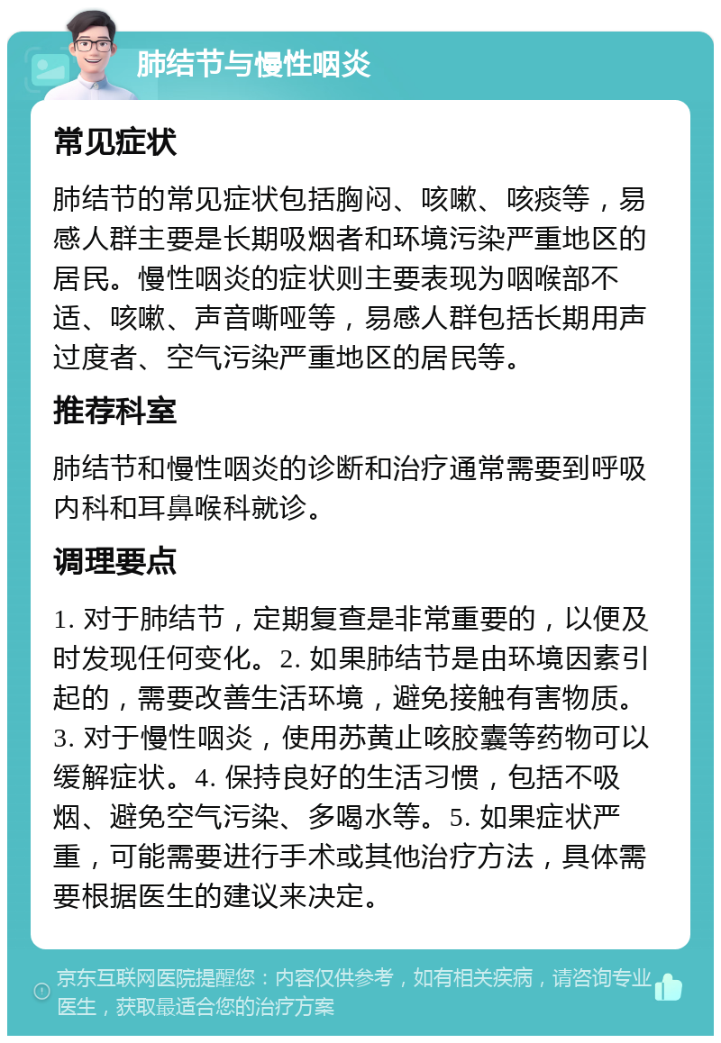 肺结节与慢性咽炎 常见症状 肺结节的常见症状包括胸闷、咳嗽、咳痰等，易感人群主要是长期吸烟者和环境污染严重地区的居民。慢性咽炎的症状则主要表现为咽喉部不适、咳嗽、声音嘶哑等，易感人群包括长期用声过度者、空气污染严重地区的居民等。 推荐科室 肺结节和慢性咽炎的诊断和治疗通常需要到呼吸内科和耳鼻喉科就诊。 调理要点 1. 对于肺结节，定期复查是非常重要的，以便及时发现任何变化。2. 如果肺结节是由环境因素引起的，需要改善生活环境，避免接触有害物质。3. 对于慢性咽炎，使用苏黄止咳胶囊等药物可以缓解症状。4. 保持良好的生活习惯，包括不吸烟、避免空气污染、多喝水等。5. 如果症状严重，可能需要进行手术或其他治疗方法，具体需要根据医生的建议来决定。