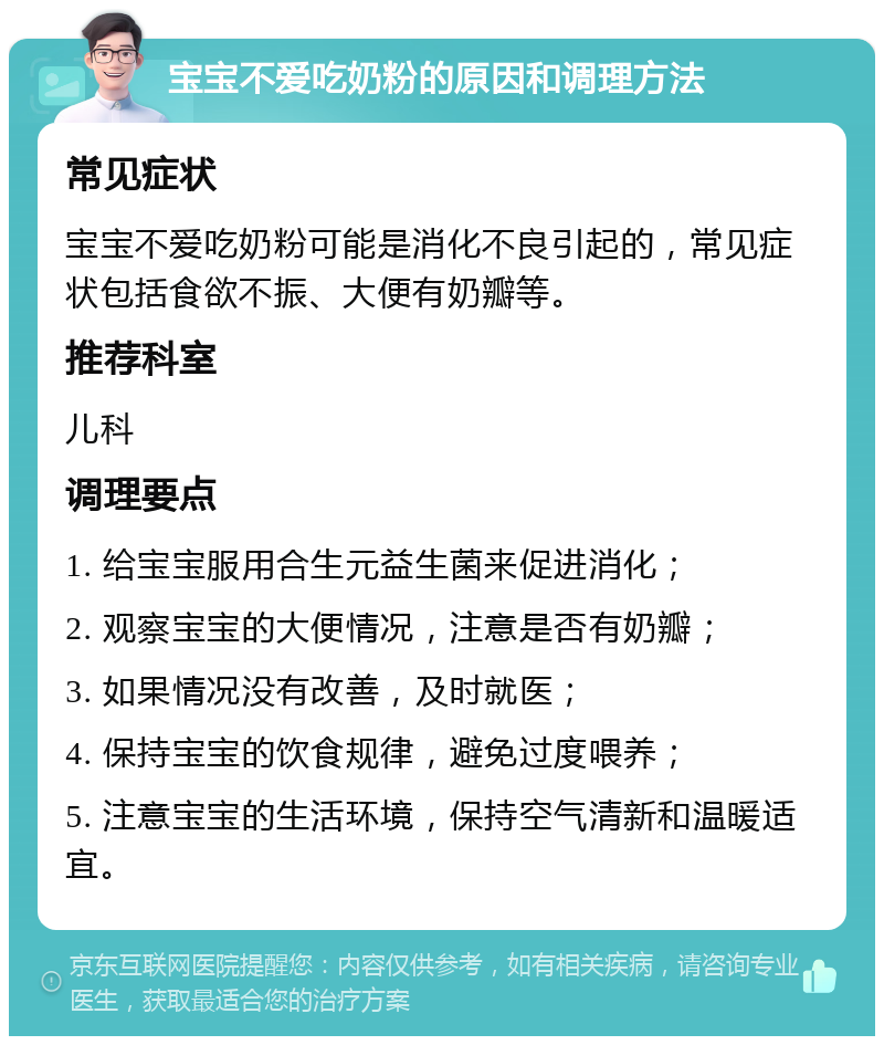 宝宝不爱吃奶粉的原因和调理方法 常见症状 宝宝不爱吃奶粉可能是消化不良引起的，常见症状包括食欲不振、大便有奶瓣等。 推荐科室 儿科 调理要点 1. 给宝宝服用合生元益生菌来促进消化； 2. 观察宝宝的大便情况，注意是否有奶瓣； 3. 如果情况没有改善，及时就医； 4. 保持宝宝的饮食规律，避免过度喂养； 5. 注意宝宝的生活环境，保持空气清新和温暖适宜。