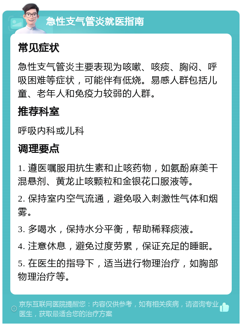 急性支气管炎就医指南 常见症状 急性支气管炎主要表现为咳嗽、咳痰、胸闷、呼吸困难等症状，可能伴有低烧。易感人群包括儿童、老年人和免疫力较弱的人群。 推荐科室 呼吸内科或儿科 调理要点 1. 遵医嘱服用抗生素和止咳药物，如氨酚麻美干混悬剂、黄龙止咳颗粒和金银花口服液等。 2. 保持室内空气流通，避免吸入刺激性气体和烟雾。 3. 多喝水，保持水分平衡，帮助稀释痰液。 4. 注意休息，避免过度劳累，保证充足的睡眠。 5. 在医生的指导下，适当进行物理治疗，如胸部物理治疗等。