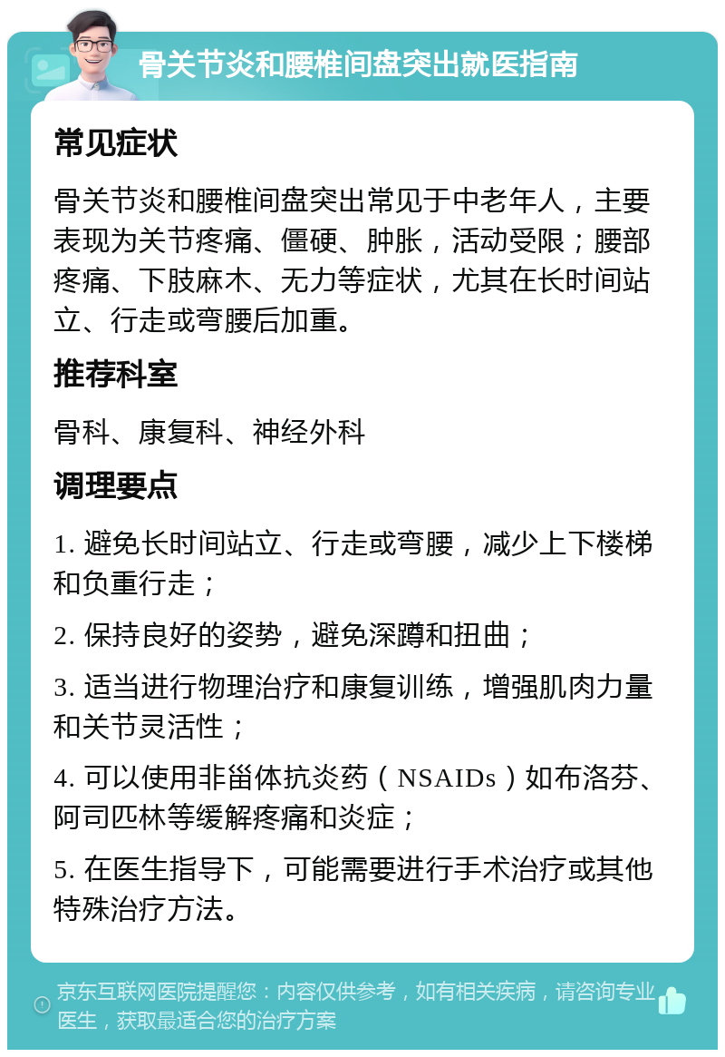 骨关节炎和腰椎间盘突出就医指南 常见症状 骨关节炎和腰椎间盘突出常见于中老年人，主要表现为关节疼痛、僵硬、肿胀，活动受限；腰部疼痛、下肢麻木、无力等症状，尤其在长时间站立、行走或弯腰后加重。 推荐科室 骨科、康复科、神经外科 调理要点 1. 避免长时间站立、行走或弯腰，减少上下楼梯和负重行走； 2. 保持良好的姿势，避免深蹲和扭曲； 3. 适当进行物理治疗和康复训练，增强肌肉力量和关节灵活性； 4. 可以使用非甾体抗炎药（NSAIDs）如布洛芬、阿司匹林等缓解疼痛和炎症； 5. 在医生指导下，可能需要进行手术治疗或其他特殊治疗方法。